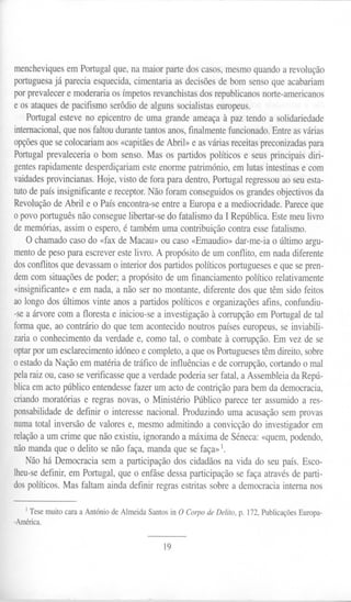 mencheviques em Portugal que, na maior parte dos casos, mesmo quarido a revolução
portuguesa já parecia esquecida, cimentaria as decisões de bom senso que acabariam
por prevalecer e moderaria os ímpetos revanchistas dos republicanos norte-americanos
e os ataques de pacifismo serôdio de alguns socialistas europeus.
    Portugal esteve no epicentro de uma grande ameaça à paz tendo a solidariedade
internacional, que nos faltou durante tantos anos, finalmente funcionado. Entre as várias
opções que se colocariam aos «capitães de Abril» e as várias receitas preconizadas para
Portugal prevaleceria o bom senso. Mas os partidos políticos e seus principais diri-
gentes rapidamente desperdiçariam este enorme património, em lutas intestinas e com
vaidades provincianas. Hoje, visto de fora para dentro, Portugal regressou ao seu esta-
tuto de país insignificante e receptor. Não foram conseguidos os grandes objectivos da
Revolução de Abril e o País encontra-se entre a Europa e a mediocridade. Parece que
o povo português não consegue libertar-se do fatalismo da I República. Este meu livro
de memórias, assim o espero, é também uma contribuição contra esse fatalismo.
  O chamado caso do «fax de Macau» ou caso «Ernaudio» dar-me-ia o último argu-
mento de peso para escrever este livro. A propósito de um conflito, em nada diferente
dos conflitos que devassam o interior dos partidos políticos portugueses e que se pren-
dem com situações de poder; a propósito de um financiamento político relativamente
«insignificante» e em nada, a não ser no montante, diferente dos que têm sido feitos
ao longo dos últimos vinte anos a partidos políticos e organizações afins, confundiu-
-se a árvore com a floresta e iniciou-se a investigação à corrupção em Portugal de tal
forma que, ao contrário do que tem acontecido noutros países europeus, se inviabili-
zaria o conhecimento da verdade e, como tal, o combate à corrupção. Em vez de se
optar por um esclarecimento idóneo e completo, a que os Portugueses têm direito, sobre
o estado da Nação em matéria de tráfico de influências e de corrupção, cortando o mal
pela raiz ou, caso se verificasse que a verdade poderia ser fatal, a Assembleia da Repú-
blica em acto público entendesse fazer um acto de contrição para bem da democracia,
criando moratórias e regras novas, o Ministério Público parece ter assumido a res-
ponsabilidade de definir o interesse nacional. Produzindo uma acusação sem provas
numa total inversão de valores e, mesmo admitindo a convicção do investigador em
relação a um crime que não existiu, ignorando a máxima de Séneca: «quem, podendo,
não manda que o delito se não faça, manda que se faça» 1.
    Não há Democracia sem a participação dos cidadãos na vida do seu país. Esco-
lheu-se definir, em Portugal, que o enfâse dessa participação se faça através de parti-
dos políticos. Mas faltam ainda definir regras estritas sobre a democracia interna nos


   I   Tese muito cara a António de Almeida Santos in O Corpo de Delito, p. 172, Publicações Europa-
-América.


                                                 19
 
