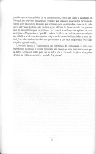 partidos que os impossibilite de se transformarem,   como tem vindo a acontecer em
        Portugal, em aparelhos burocráticos fechados que impedem essa mesma participação.
        E para além da ausência de regras que permitam, pela via individual, o acesso do cida-
        dão à actividade política, não existem regras idóneas de financiamento dos partidos
    ,   nemde transparência ara os políticos.Um poucoà semelhança «pilaresmorais»
                          p                                      dos
        do regime, a Maçonaria e a Opus Dei, tudo se decide às escondidas, como se o direito
        dos cidadãos à informação completa e rigorosa de como são financiadas as suas ins-
        tituições e dos rendimentos dos seus govemantes e dos seus magistrados fosse algo
        suspeito, algo subversivo.
            Liberdade, Justiça e Transparência são sinónimos de Democracia. E sem esses
        ingredientes essenciais o regime português não passará de uma democracia com pés
        de barro. Acontecerá então, para mal de todos nós, a conversão do já em si negativo
        «triunfo da política» no temível «estado dos juízes»!




                                                20




l
 