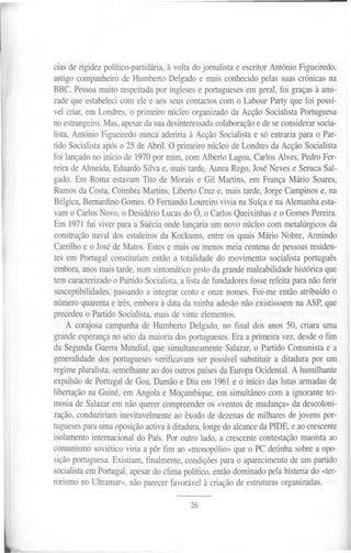 cias de rigidez político-partidária, à volta do jornalista e escritor António Figueiredo,
antigo companheiro de Humberto Delgado e mais conhecido pelas suas crónicas na
BBC. Pessoa muito respeitada por ingleses e portugueses em geral, foi graças à ami-
zade que estabeleci com ele e aos seus contactos com o Labour Party que foi possí-
vel criar, em Londres, o primeiro núcleo organizado da Acção Socialista Portuguesa
no estrangeiro. Mas, apesar da sua desinteressada colaboração e de se considerar socia-
lista, António Figueiredo nunca aderiria à Acção Socialista e só entraria para o Par-
tido Socialista após o 25 de Abril. O primeiro núcleo de Londres da Acção Socialista
foi lançado no início de 1970 por mim, com Alberto Lagoa, Carlos Alves, Pedro Fer-
reira de Almeida, Eduardo Silva e, mais tarde, Aurea Rego, José Neves e Seruca Sal-
gado. Em Roma estavam Tito de Morais e Gil Martins, em França Mário Soares,
Ramos da Costa, Coimbra Martins, Liberto Cruz e, mais tarde, Jorge Campinos e, na
Bélgica, Bernardino Gomes. O Fernando Loureiro vivia na Suíça e na Alemanha esta-
vam o Carlos Novo, o Desidério Lucas do Ó, o Carlos Queixinhas e o Gomes Pereira.
Em 1971 fui viver para a Suécia onde lançaria um novo núcleo com metalúrgicos da
construção naval dos estaleiros da Kockums, entre os quais Mário Nobre, Armindo
Carrilho e o José de Matos. Estes e mais ou menos meia centena de pessoas residen-
tes em Portugal constituíam então a totalidade do movimento socialista português
embora, anos mais tarde, num sintomático gesto da grande maleabilidade histórica que
tem caracterizado o Partido Socialista, a lista de fundadores fosse refeita para não ferir
susceptibilidades, passando a integrar cento e onze nomes. Foi-me então atribuído o
número quarenta e três, embora à data da minha adesão não existisssem na ASP, que
precedeu o Partido Socialista, mais de vinte elementos.
    A corajosa campanha de Humberto Delgado, no final dos anos 50, criara uma
grande esperança no seio da maioria dos portugueses. Era a primeira vez, desde o fim
da Segunda Guerra Mundial, que simultaneamente Salazar, o Partido Comunista e a
generalidade dos portugueses verificavam ser possível substituir a ditadura por um
regime pluralista, semelhante ao dos outros países da Europa Ocidental. A humilhante
expulsão de Portugal de Goa, Damão e Diu em 1961e o início das lutas armadas de
libertação na Guiné, em Angola e Moçambique, em simultâneo com a ignorante tei-
mosia de Salazar em não querer compreender os «ventos de mudança» da descoloni-
zação, conduziriam inevitavelmente ao êxodo de dezenas de milhares de jovens por-
tugueses para uma oposição activa à ditadura, longe do alcance da PIDE, e ao crescente
isolamento internacional do País. Por outro lado, a crescente contestação maoista ao
comunismo soviético viria a pôr fim ao «monopólio» que o PC detinha sobre a opo-
sição portuguesa. Existiam, finalmente, condições para o aparecimento de um partido
socialista em Portugal, apesar do clima político, então dominado pela histeria do «ter-
rorismo no Ultramar», não parecer favorável à criação de estruturas organizadas.

                                           26
 