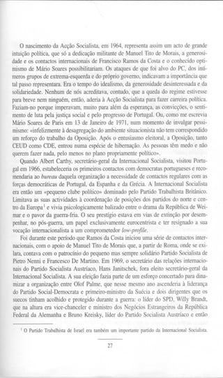 o nascimento da Acção Socialista, em 1964, representa assim um acto de grande
intuição política, que só a dedicação militante de Manuel Tito de Morais, a generosi-
dade e os contactos internacionais de Francisco Ramos da Costa e o conhecido opti-
mismo de Mário Soares possibilitariam. Os ataques de que foi alvo do PC, dos inú-
meros grupos de extrema-esquerda e do próprio governo, indicavam a importância que
tal passo representara. Era o tempo do idealismo, da generosidade desinteressada e da
solidariedade. Nenhum de nós acreditava, contudo, que a queda do regime estivesse
para breve nem ninguém, então, aderia à Acção Socialista para fazer carreira política.
Faziam-no porque imperavam, muito para além da esperança, as convicções, o senti-
mento de luta pela justiça social e pelo progresso de Portugal. Ou, como me escrevia
Mário Soares de Paris em 13 de Janeiro de 1971, num momento de invulgar pessi-
mismo: «infelizmente à desagregação do ambiente situacionista não tem correspondido
um reforço do trabalho da Oposição. Após o entusiasmo eleitoral, a Oposição, tanto
CEUD como CDE, entrou numa espécie de hibernação. As pessoas têm medo e não
querem fazer nada, pelo menos no plano propriamente político».
     Quando Albert Carthy, secretário-geral da Internacional Socialista, visitou Portu-
gal em 1966, estabeleceria os primeiros contactos com democratas portugueses e reco-
mendaria ao bureau daquela organização a necessidade de contactos regulares com as
forças democráticas de Portugal, da Espanha e da Grécia. A Internacional Socialista
era então um «pequeno clube político» dominado pelo Partido Trabalhista Britânico.
Limitava as suas actividades à coordenação de posições dos partidos do norte e cen-
 tro da Europa 1e vivia psicologicamente balizado entre o drama da República de Wei-
 mar e o pavor da guerra-fria. O seu prestígio estava em vias de extinção por desem-
 penhar, no pós-guerra, um papel exclusivamente eurocentrista e ter resignado a sua
 vocação internacionalista a um comprometedor low-profile.
     Foi durante este período que Ramos da Costa iniciou uma série de contactos inter-
 nacionais, com o apoio de Manuel Tito de Morais que, a partir de Roma, onde se exi-
 lara, contava com o patrocínio do pequeno mas sempre solidário Partido Socialista de
 Pietro Nenni e Francesco De Martino. Em 1969, o secretário das relações internacio-
 nais do Partido Socialista Austríaco, Hans Janitschek, fora eleito secretário-geral da
 Internacional Socialista. A sua eleição fazia parte de um esforço concertado para dina-
 mizar a organização entre Olof Palme, que nesse mesmo ano ascenderia à liderança
 do Partido Social-Democrata e primeiro-ministro da Suécia e dois dirigentes que os
 suecos tinham acolhido e protegido durante a guerra:.o líder do SPD, Wil1yBrandt,
 que na altura era vice-chanceler e ministro dos Negócios Estrangeiros da República
 Federal da Alemanha e Bruno Kreisky, líder do Partido Socialista Austríaco e então

   1   O Partido Trabalhista de Israel era também um importante partido da Internacional Socialista.


                                                 27
 