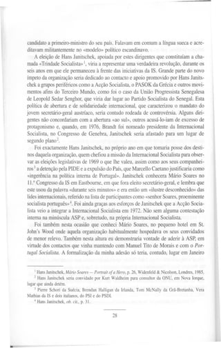 candidato a primeiro-ministro do seu país. Falavam em comum a língua sueca e acre-
         ditavam militantemente no «modelo» político escandinavo.
             A eleição de Hans Janitschek, apoiada por estes dirigentes que constituíam a cha-
         mada «Trindade Socialista» I, viria a representar uma verdadeira revolução, durante os
         seis anos em que ele permaneceu à frente das iniciativas da IS. Grande parte do novo
         ímpeto da organização seria dedicado ao contacto e apoio promovido por Hans Janits-
         chek a grupos periféricos como a Acção Socialista, o PASOK da Grécia e outros movi-
         mentos afins do Terceiro Mundo, como foi o caso da União Progressista Senegalesa
         de Leopold Sedar Senghor, que viria dar lugar ao Partido Socialista do Senegal. Esta
         política de abertura e de solidariedade internacional, que caracterizou o mandato do
         jovem secretário-geral austríaco, seria contudo rodeada de controvérsia. Alguns diri-
         gentes não concordariam com a abertura «ao sul», outros acusá-lo-iam de excesso de
         protagonismo e, quando, em 1976, Brandt foi nomeado presidente da Internacional
         Socialista, no Congresso de Genebra, Janitschek seria afastado para um lugar de
         segundo plan02.
             Foi exactamente Hans Janitschek, no próprio ano em que tomaria posse dos desti-
         nos daquela organização, quem chefiou a missão da Internacional Socialista para obser-
         var as eleições legislativas de 1969 o que lhe valeu, assim como aos seus companhei-
         ros 3a detenção pela PIDE e a expulsão do País, que Marcello Caetano justificaria como
         «ingerência na política interna de Portugal». Janitschek conhecera Mário Soares no
         11.° Congresso da IS em Eastbourne, em que fora eleito secretário-geral, e lembra que
         este usou da palavra «durante seis minutos» e era então um «ilustre desconhecido» das
         lides internacionais, referido na lista de participantes como «senhor Soares, proeminente
         socialista português» 4. Foi ainda graças aos esforços de Janitschek que a Acção Socia-
         lista veio a integrar a Internacional Socialista em 1972. Não sem alguma contestação
         interna na minúscula ASP e, sobretudo, na própria Internacional Socialista.
              Foi também nesta ocasião que conheci Mário Soares, no pequeno hotel em St.
         John's Wood onde aquela organização habitualmente hospedava os seus convidados
         de menor relevo. Também nesta altura eu demonstraria vontade de aderir à ASP, em
         virtude dos contactos que vinha mantendo com Manuel Tito de Morais e com o Por-
         tugal Socialista. A formalização da minha adesão só teria, contudo, lugar em Janeiro



             1 HansJanitschek, ário Soares- Portrait of a Hera, p. 26,Widenfeld& Nicolson,Londres,1985.
                                M
             2 Hans Janitschek seria convidado por Kurt Waldheim para consultor da ONU, em Nova Iorque,
         lugar que ainda detém.
             3 Pierre Schori da Suécia, Brendan Halligan da Irlanda, Tom McNally da Grã-Bretanha, Vera
         Mathias da IS e dois italianos, do PSI e do PSDI.
            4 Hans Janitschek, ob. cit., p. 31.


                                                      28




-- ~-~
 