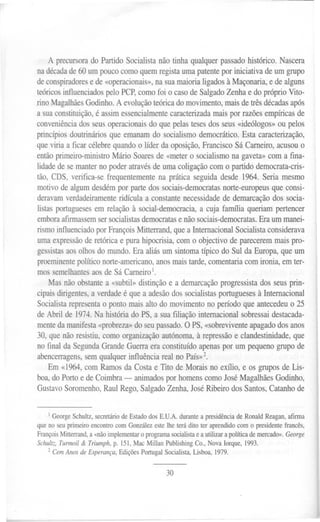 A precursora PartidoSocialistanão tinha qualquerpassado
                         do                                             histórico.Nascera
       nadécada   de60um poucocomoquemregistaumapatente iniciativa deum grupo
                                                                por
       deconspiradores de«operacion~is»,
                        e                    nasuamaiorialigadosà Maçonaria,e de alguns
       teóricosinfluenciados peloPCP,comofoi o casodeSalgado     Zenhae do próprio Vito-
       rino Magalhães odinho.A evolução
                      G                     teóricado movimento,maisdetrêsdécadas    após
       a suaconstituição, assimessencialmente
                          é                      caracterizada aispor razõesempíricas
                                                              m                        de
       conveniência  dosseusoperacionais quepelastesesdosseus«ideólogos» pelos
                                           do                                     ou
       princípiosdoutrináriosque emanamdo socialismodemocrático. sta caracterização,
                                                                      E
       queviria a ficar célebrequandoo líder da oposição, ranciscoSáCarneiro,acusouo
                                                           F
       entãoprimeiro-ministroMário Soares «metero socialismona gaveta»com a fina-
                                             de
       lidadede semanterno poderatravés     deumacoligaçãocom o partidodemocrata-cris-
       tão, CDS, verifica-sefrequentemente prática seguidadesde1964.Seria mesmo
                                              na
       motivo de algumdesdém partedos sociais-democratas
                                por                             norte-europeusue consi-
                                                                                q
       deravamverdadeiramente    ridícula a constante necessidadee demarcação socia-
                                                                d               dos
       listasportugueses m relaçãoà social-democracia, cuja farmlia queriampertencer
                          e                               a
       embora  afirmassem  sersocialistas emocratas nãosociais-democratas.
                                        d           e                      Eraum manei-
       rismoinfluenciado FrançoisMitterrand,quea Internacional ocialistaconsiderava
                          por                                  S
       umaexpressão e retóricae purahipocrisia,com o objectivode parecerem
                     d                                                    maispro-
       gessistas osolhosdo mundo.Era aliásum sintomatípico do Sul da Europa,que um
                a
       proeminente políticonorte-americano,
                                         anosmaistarde,comentaria comironia, emter-
       mossemelhantes   aosde SáCarneiro1.
           Mas não obstante «subtil»distinçãoe a demarcação rogressista seusprin-
                            a                                 p          dos
       cipaisdirigentes, verdade que a adesão
                        a        é            dossocialistas            à
                                                             portugueses Internacional
       Socialistarepresenta pontomaisalto do movimentono períodoque antecedeu 25
                           o                                                     o
       de Abril de 1974.Na históriado PS,a suafiliação internacionalsobressai
                                                                            destacada-
       mentedamanifesta   «probreza» seupassado. PS,«sobrevivente
                                    do             O                  apagado dosanos
       30, quenãoresistiu,comoorganização             à
                                           autónoma, repressão clandestinidade,
                                                                  e               que
       no final da Segunda GrandeGuerraeraconstituídoapenas um pequenogrupode
                                                              por
       abencerragens, semqualquerinfluênciareal no PaíS»2.
          Em «1964,com Ramosda Costae Tito de Morais no exI1io,e os gruposde Lis-
       boa,do Portoe deCoimbra- animados homenscomoJoséMagalhães
                                            por                               Godinho,
       Gustavo  Soromenho, Raul Rego,Salgado Zenha,JoséRibeirodosSantos, atanhode
                                                                           C


           I GeorgeSchultz,secretáriode Estadodos E.V.A. durantea presidênciade Ronald Reagan,afirma
       que no seuprimeiro encontrocom Gonzálezestelhe terá dito ter aprendidocom o presidentefrancês,
       FrançoisMitterrand,a «nãoimplementar programasocialistae a utilizar a política demercado».George
                                            o
       Schultz,Turmoi/ & Triumph,p. 151,Mac Millan PublishingCo., Nova Iorque, 1993.
           2 CemAnos de Esperança,EdiçõesPortugal Socialista,Lisboa, 1979.


                                                     30




i --
 