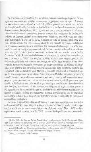 Na realidade, a incapacidade dos socialistas e dos democratas portugueses para se
organizareme manterem relações com os seus congéneres europeus, após o desalento
em que caíram com as divisões da 1.a República, permitiram a quase «exclusiva»
implantação do Partido Comunista e inviabilizaram o estabelecimento de um regime
democrático em Portugal, em 1945.E, não obstante a grande desilusão da chamada
 «oposição democrática» portuguesa perante a opção dos vencedores da Guerra, nem
a vitória de Clement Attleel e dos trabalhistas britânicos, em 1945, valeu aos socia-
listas portugueses. É que, se os havia, ninguém no resto da Europa sabia onde esta-
vam. Mesmo assim, em 1973, a consciência do seu passado de relações subalternas
em relação aos comunistas e a evidência dos maus resultados a que esse relaciona-
mento conduzira Portugal anteriormente não seriam motivos suficientes para demo-
ver a direcção do ainda jovem movimento socialista de um acordo com o Partido
Comunista. Mário Soares, desiludido com as promessas da «primavera marcelista» e
com o resultado da CEUD nas eleições de 1969, iniciaria uma longa viagem à volta
do Mundo, acabando por se exilar em França, em 1970, após garantida a sua sobre-
vivência económica enquanto «consultor» do grupo económico de Manuel Bullosa2.
Neste país acabaria por ser profundamente influenciado pela plataforma unitária que
Mitterrand viria a estabelecer com Marchais, passando então a ser o principal defen-
sor de um acordo entre os socialistas portugueses e o Partido Comunista, segundo o
modelo francês e a que chamaria «contrato político». E, sem grandes consultas ao seu
pequeno grupo político, este contrato transformar-se-ia num «pacto de governo», após
reunião «clandestina» dos dois partidos que teve lugar em Paris, em Setembro desse
ano. Do qual, por sua vez, só não resultou um programa de acção comum, porque o
PC desconfiava das expectativas que os fundadores da ASP tinham manifestado em
relação à chamada «primavera marcelista» e estava convencido de que os socialistas
não tinham o menor peso no que eles consideravam ser o «conjunto do movimento
democrático» português.
    De facto, o único trunfo dos socialistas era o terem sido admitidos, um ano antes,
na Internacional Socialista. Organização que a União Soviética pretendia penetrar, ape-
sar das «críticas» às suas características «social-democratas»! Mas o PCP, embora
seguindo as superiores directivas do PCUS3em matéria de política externa, estava des-


    1   ClementAttlee foi líder do Partido Trabalhistae primeiro-ministro Grã-Bretanhade 1945 a
                                                                         da
1955. A emergência dos trabalhistas após a Segunda Grande Guerra chegou a convencer muitos anti-
-salazaristas de que esse simples facto seria o suficiente para a queda do ditador português.
     2 Manuel Bullosa foi um dos principais empresários portugueses de antes do 25 de Abril. Era dono
do Crédito Predial Português, Sacar e Banco Franco-Português, de Paris.
     3 Partido Comunista da União Soviética.


                                                 35
 