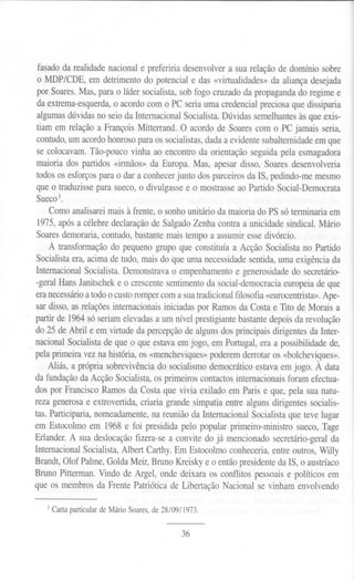 fasadoda realidadenacionale prefeririadesenvolvera sua relaçãode domíniosobre
 o MDP/CDE, em detrimento do potencial e das «virtualidades» da aliança desejada
 por Soares. Mas, para o líder socialista, sob fogo cruzado da propaganda do regime e
 da extrema-esquerda, o acordo com o PC seria uma credencial preciosa que dissiparia
 algumas dúvidas no seio da Internacional Socialista. Dúvidas semelhantes às que exis-
 tiam em relação a François Mitterrand. O acordo de Soares com o PC jamais seria,
 contudo, um acordo honroso para os socialistas, dada a evidente subalternidade em que
 se colocavam. Tão-pouco vinha ao encontro da orientação seguida pela esmagadora
 maioria dos partidos «irmãos» da Europa. Mas, apesar disso, Soares desenvolveria
 todos os esforços para o dar a conhecer junto dos parceiros da IS, pedindo-me mesmo
 que o traduzisse para sueco, o divulgasse e o mostrasse ao Partido Social-Democrata
 Sueco 1.
       Como analisarei mais à frente, o sonho unitário da maioria do PS só terminaria em
   1975, após a célebre declaração de Salgado lenha contra a unicidade sindical. Mário
   Soares demoraria, contudo, bastante mais tempo a assumir esse divórcio.
       A transformação do pequeno grupo que constituía a Acção Socialista no Partido
   Socialista era, acima de tudo, mais do que uma necessidade sentida, uma exigência da
  Internacional Socialista. Demonstrava o empenhamento e generosidade do secretário-
   -geral Hans Janitschek e o crescente sentimento da social-democracia europeia de que
  era necessário a todo o custo romper com a sua tradicionalfilosofia «eurocentrista».Ape-
  sar disso, as relações internacionais iniciadas por Ramos da Costa e TIto de Morais a
  partir de 1964 só seriam elevadas a um nível prestigiante bastante depois da revolução
  do 25 de Abril e em virtude da percepção de alguns dos principais dirigentes da Inter-
  nacional Socialista de que o que estava em jogo, em Portugal, era a possibilidade de,
- pela primeira vez na história, os «mencheviques» poderem derrotar os «bo1cheviques».
      Aliás, a própria sobrevivência do socialismo democrático estava em jogo. À data
  da fundação da Acção Socialista, os primeiros contactos internacionais foram efectua-
  dos por Francisco Ramos da Costa que vivia exilado em Paris e que, pela sua natu-
  reza generosa e extrovertida, criaria grande simpatia entre alguns dirigentes socialis-
  tas. Participaria, nomeadamente, na reunião da Internacional Socialista que teve lugar
  em Estocolmo em 1968 e foi presidida pelo popular primeiro-ministro sueco, Tage
  Erlander. A sua deslocação fizera-se a convite do já mencionado secretário-geral da
  Internacional Socialista, Albert Carthy. Em Estocolmo conheceria, entre outros, Willy
  Brandt, Olof Palme, Golda Meir, Bruno Kreisky e o então presidente da IS, o austríaco
  Bruno Pitterman. Vindo de Argel, onde deixara os conflitos pessoais e políticos em
  que os membros da Frente Patriótica de Libertação Nacional se vinham envolvendo

     I Carta   particularde Mário Soares,de 28/09/1973.

                                                 36
 