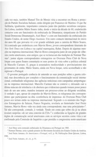 cadavez mais, tambémManuelTito de Moraisviria a encontrarem Romaa protec-
 ção do Partido Socialista Italiano, então dirigido por Francesco de Martino. O que lhe
 facilitaria, igualmente, importantes contactos junto dos partidos socialistas europeus.
 Em Lisboa, também Mário Soares tinha, desde o início da década de 60, estabelecido
 contactos com um funcionário da embaixada da Dinamarca, simpatizante do Partido
 Social-DemocrataDinamarquês, Axel Buus I e com um funcionário da embaixada dos
 Estados Unidos, de nome Diego Ascensio. Um outro contacto internacional do início
 dos anos 60, que provaria vir a ter grande utilidade para a carreira de Mário Soares,
 foi a amizade que estabeleceu com Marvin Howe, jovem correspondente itinerante do
 New YorkTImesem Lisboae na capitalmarroquina,Rabat.Depoisde algumasmen-
 çõesna imprensa internacional, Marvin Howe conseguiria junto de um grupo de «libe-
 rais»norte-americanos, seus amigos, que se reclamavam das tradições de Norman Tho-
 mas2,juntar alguns correspondentes estrangeiros no Overseas Press Club de Nova
 Iorque com quem Soares comentaria os seus pontos de vista sobre a política colonial
 de Marcello Caetano. E, graças à assustadora mediocridade e provincianismo dos
 governantes de então, Mário Soares, ainda em Nova Iorque, seria aconselhado a não
regressar a Portugal.
     O governo português conhecia de antemão as suas posições sobre a guerra colo-
nial, mas desconhecia por completo o funcionamento da comunicação social interna-
cional, confundindo telegramas das agências noticiosas com campanhas antiportugue-
sas na imprensa internacional. Marcello Caetano não se conteve e, deixando cair a
última máscara de tolerância e de abertura que evidenciara quando tomara posse pouco
mais de um ano antes, mandou instaurar um processo-crime ao dirigente socialista.
A verdade é que, apesar do empenho de Marvin Howe, os telegramas dos correspon-
dentes que participaram na dita «conferência de imprensa» do Overseas Press Club
pouco eco teriam então na imprensa internacional. Segundo o ex-ministro dos Negó-
cios Estrangeiros de Salazar, Franco Nogueira, revelaria ao historiador José Freire
Antunes, Marvin Howe «não era ainda uma correspondente, mas uma principiante»3.
Tal não corresponde, contudo,. à verdade. Tendo em conta que sobre ela já na altura
recaíam suspeitas «de ser uma conexão da CIA»4 e conhecidas as ligações de grandes
órgãos de comunicação social americanos com os serviços secretos como viria a ser
conflITlladopela Comissão de Inquérito a que presidiu o congressista norte-americano


    I Axel Buus seria nomeado embaixador da Dinamarca em Portugal em 1985.
   2Norman Thomas, seria o grande pioneiro do Movimento Socialista dos Estados Unidos da América.
   3 José Freire Antunes, Os Americanos e Portugal, voU, p. 90, Publicações Dom Quixote, Lisboa,
1986.
   4   José Freire Antunes, ob. cit., p. 91.


                                               37
 