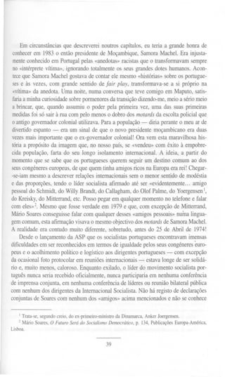 Em circunstâncias que descreverei noutros capítulos, eu teria a grande honra de
conhecer em 1983o então presidente de Moçambique, Samora Machel. Era injusta-
menteconhecido em Portugal pelas «anedotas» racistas que o transformavam sempre
no «intérprete vítima», ignorando totalmente os seus grandes dotes humanos. Acon-
tece que Samora Machel gostava de contar ele mesmo «histórias» sobre os portugue-
ses e às vezes, com grande sentido de Jair play, transformava-se a si próprio na
«vítima»da anedota. Uma noite, numa conversa que teve comigo em Maputo, satis-
faria a minha curiosidade sobre pormenores da transição dizendo-me, meio a sério meio
 a brincar, que, quando assumiu o poder pela primeira vez, uma das suas primeiras
 medidasfoi só sair à rua com pelo menos o dobro dos motards da escolta policial que
 o antigo governador colonial utilizava. Para a população - diria perante o meu ar de
 divertido espanto - era um sinal de que o novo presidente moçambicano era duas
 vezes mais importante que o ex-governador colonial! Ora vem esta maravilhosa his-
 tória a propósitoda imagemque, no nossopaís, se «vendeu»com êxito à empobre-
 cida população, farta do seu longo isolamento internacional. A ideia, a partir do
momento que se sabe que os portugueses querem seguir um destino comum ao dos
 seus congéneres europeus, de que quem tinha amigos ricos na Europa era rei! Chegar-
-se-iam mesmo a descrever relações internacionais sem o menor sentido de modéstia
e das proporções, tendo o líder socialista afrnnado até ser «evidentemente... amigo
pessoal do Schmidt, do Willy Brandt, do Callagham, do Olof Palme, do YoergensenI,
do Kreisky, do Mitterrand, etc. Posso pegar em qualquer momento no telefone e falar
com eles»2. Mesmo que fosse verdade em 1979e que, com excepção de Mitterrand,
Mário Soares conseguisse falar com qualquer desses «amigos pessoais» numa lingua-
gemcomum,esta afirmação     visavao mesmoobjectivodos motardsde Samora Machel.
A realidade era contudo muito diferente, sobretudo, antes do 25 de Abril de 1974!
    Desde o lançamento da ASP que os socialistas portugueses encontravam imensas
dificuldades em ser reconhecidos em termos de igualdade pelos seus congéneres euro-
peus e o acolhimento político e logístico aos dirigentes portugueses - com excepção
da ocasional foto protocolar em reuniões internacionais - estava longe de ser solidá-
rio e, muito menos, caloroso. Enquanto exilado, o líder do movimento socialista por-
tuguês nunca seria recebido oficialmente, nunca participaria em nenhuma conferência
de imprensa conjunta, em nenhuma conferência de líderes ou reunião bilateral pública
com nenhum dos dirigentes da Internacional Socialista. Não há registo de declarações
conjuntas de Soares com nenhum dos «amigos» acima mencionados e não se conhece


    I Trata-se, segundo creio, do ex-primeiro-ministro da Dinamarca, Anker Joergensen.
    2 Mário Soares, O Futuro Será do SocialismoDemocrático, p. 134,PublicaçõesEuropa-América,
Lisboa.


                                                39
 