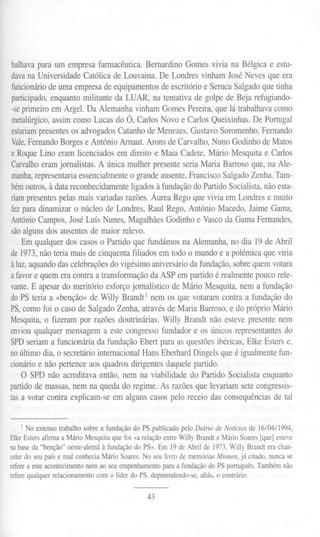 balhava  para um empresafarmacêutica. ernardinoGomesvivia na Bélgica e estu-
                                        B
dava Universidade
     na                Católicade Louvaina.De LondresvinhamJoséNevesque era
funcionário deumaempresa     deequipamentos eescritórioe SerucaSalgado
                                             d                           quetinha
participado, nquantomilitante da LUAR, na tentativade golpede Beja refugiando-
            e
 -seprimeiroem Argel. Da AlemanhavinhamGomesPereira,quelá trabalhava         como
metalúrgico, assimcomoLucasdo Ó, CarlosNovo e CarlosQueixinhas.De Portugal
estariam presentes sadvogados
                  o              CatanhodeMenezes, ustavoSoromenho, ernando
                                                     G                   F
Vale, ernando
      F        Borgese António Arnaut.AronsdeCarvalho,Nuno GodinhodeMatos
e RoqueLino eramlicenciadosem direito e Maia Cadete,Mário Mesquitae Carlos
Carvalho  eramjornalistas.A única mulher presente  seriaMaria Barrosoque,na Ale-
manha,  representaria ssencialmente grandeausente,
                     e              o               FranciscoSalgado  lenha. Tam-
bém  outros,à datareconhecidamente  ligadosà fundação doPartidoSocialista, ãoesta-
                                                                          n
riampresentes elasmaisvariadasrazões.ÁureaRegoquevivia em Londrese muito
               p
fezparadinamizaro núcleode Londres,Raul Rego,António Macedo,JaimeGama,
AntónioCampos,JoséLuís Nunes,Magalhães         Godinhoe Vascoda GamaFernandes,
sãoalgunsdosausentes maior relevo.
                        de
    Emqualquerdos casoso Partidoquefundámosna Alemanha,no dia 19 de Abril
de1973,nãoteria maisdecinquentafiliados em todo o mundo.ea polémicaqueviria
àluz,aquando   dascelebraçõeso vigésimoaniversário
                               d                     dafundação, obrequemvotara
                                                                 s
afavore quemeracontraa transformação ASP empartidoé realmente
                                          da                            poucorele-
       E
vante. apesar meritório esforçojornalístico de Mário Mesquita,nem a fundação
                do
doPSteria a «benção» Willy Brandt1nem os que votaramcontraa fundaçãodo
                        de
PS,comofoi o casode Salgadolenha, atravésde Maria Barroso,e do próprio Mário
Mesquita,o fizeram por razõesdoutrinárias.Willy Brandt não estevepresentenem
enviouqualquermensagem estecongresso
                             a               fundadore os únicosrepresentantes do
SPDseriama funcionáriada fundaçãoEbert paraasquestões       ibéricas,Elke Esterse,
noúltimo dia, o secretáriointernacionalHansEberhard   Dingelsqueé igualmentefun-
cionárioe nãopertenceaosquadrosdirigentesdaquelepartido.
    O SPD não acreditavaentão,nem na viabilidadedo Partido Socialistaenquanto
partidode massas, em na quedado regime.As razões. levariamsetecongressis-
                   n                                  que
tasa votar contraexplicam-seem algunscasospelo receio dasconsequênciase tal d


    I No extensotrabalho sobre a fundaçãodo PS publicado pelo Diário de Notícias de 16/04/1994,
ElkeEstersafirma a Mário Mesquita que foi «a relaçãoentre Willy Brandt e Mário Soares[que] esteve
nabaseda "benção" oeste-alemã fundação o PS».Em 19deAbril de 1973, illy Brandterachan-
                               à          d                                 W
celerdo seupaís e mal conheciaMário Soares.No seu livro de memóriasMinnen, já citado, nuncase
referea esteacontecimento nem ao seuempenhamento    para a fundaçãodo PS português.Tambémnão
referequalquerrelacionamentocom o líder do PS, depreendendo-se,  aliás, o contrário.


                                              43
 