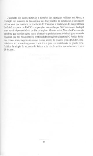 o aumento dos custos materiais e humanos das operações militares em África, a
revelação dos sucessos da luta armada dos Movimentos de Libertação, o descrédito
internacionalque derivaria da revelação de Wiriyamu, a declaração de independência
da Guiné por parte do PAIGC e as posições assumidas por Sá Carneiro em Portugal
erampor si só premonitórias do fim do regime. Mesmo assim, Marcello Caetano não
perceberaque existiam agora outras alternativas perfeitamente aceitáveis para o mundo
ocidental,que não passavam pela continuidade do regime salazarista! O Partido Socia-
listacom os seus cinquenta militantes e o seu acordo de governo com o Partido Comu-
nistairiam ser, sem o imaginarem e sem terem para isso contribuído, os grande bene-
ficiáriosda miopia do sucessor de Salazar e da revolta militar que culminaria com o
25 de Abril.




                                         45
 