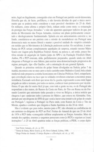 neiro, legal ou ilegalmente, conseguido criar em Portugal um partido social-democrata,
filosofia que ele, de facto, perfilhava, e não haveria dúvidas de qual o único movi-
mento que se poderia então considerar o mais provável «herdeiro» do 25 de Abril.
Os militares, como afirma o próprio Otelo, tinham então como meta «a restauração
do prestígio das Forças Armadas» 1e não são aparentes quaisquer indícios de que, por
detrás do Movimento das Forças Armadas, existisse um plano politicamente concer-
tado e ideologicamente fundamentado. Spínola era um anticomunista convicto e, no
fundo, considerava-se um patriota com a missão de reestabelecer em Portugal uma
democracia mais ou menos liberal e manter a possível unidade do «império colonial»
em moldes que os Movimentos de Libertação pudessem aceitar. Os socialistas, à seme-
lhança do PCP, seriam completamente apanhados de surpresa, estando mesmo Mário
Soares em viagem pela República Federal Alemã, na penosa e, até então, pouco fru-
tífera missão de angarição de fundos junto do SPD e da Fundação Friedrich Ebert.
Ambos, PS e PCP estavam, aliás, perfeitamente preparados, quando ainda em Abril
chegaram a Portugal os seus líderes, para aceitar uma democractização progressiva do
regime português, tipo «De Gaulle», sob a orientação de um general Spínola.
    Quando as primeiras notícias do golpe foram divulgadas na Suécia, pelas 7 da
manhã, encontrava-meno meu carro a meio caminho entre Malmoe e Lund, bela cidade
medieval onde preparava a minha licenciatura em Ciências Políticas. Ouvi, estupefacto,
que a revolução estava na rua e que os soldados revoltosos estariam a encontrar pouca
resistência. Escusado será dizer que nesse dia fiz gazeta, regressando a casa onde fiquei
pregado ao rádio e tentanto, por todos os meios, conhecer mais pormenores por via tele-
fónica. O que não foi muito fácil já que, com toda a gente na rua, os de Portugal não
respondiam e dos outros, do Ramos da Costa em Paris, do rito em Roma ou do Fer-
nando Loureiro que entretanto tinha passado a viver na Bélgica, a única notícia que
chegava é que «andavam todos à procura do Mário», que estava na Alemanha. Este,
alertadopor um dirigente do SPD de que «está a haver uma tentativa de golpe de estado
em Portugal»2, regressa a Portugal via Paris onde, com Ramos da Costa e rito de
Morais, apanha o comboio que chegaria a Santa Apolónia no dia 28 de Abril.
    Mas é evidente que para todos, mesmo para o PC, não obstante as confidências de
um anónimo ex-dirigente do PCP ao Prof. Freitas do Amaral de que em 25 de Abril
de 1974 o PCP tinha «conseguido infiltrar amplamente as Forças Armadas. Mais de
metade dos capitães, tenentes ~ sargentos pensavam como [o PCP] e seguiam as [suas]
instruçães»3, o 25 de Abril apanhou todas as forças políticas, a PIDE, o corpo diplo-


   I   José
          FreireAntunes,ob. cit., p. 235.
   2 Teresa de Sousa, Mário Soares, p. 65, Nova Cultural, Lisboa, 1988.
   3 Diogo Freitas do Amaral, O Antigo Regime e a Revolução, ed. cit., p. 142.


                                               50
 