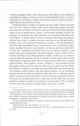 '!'




comunista, atingindo mesmo o mais baixo grau de subserviência ao dar cobertura às
actividades da estratégia soviética através do Conselho Mundial da Paz, 1 era inicial-
mente parte do establishment ocidental, tendo mesmo sido ele o primeiro a propor o
general Spínola para presidente da Junta.
    O primeiro-ministro escolhido em segunda mão para chefiar o Primeiro Governo
Provisório, Prof. Adelino da Palma Carlos, era um republicano «maçon», de pendor
mais conservador que liberal. Os membros do Primeiro Governo Provisório eram igual-
mente, na sua sua grande maioria, liberais e conservadores nomeados com base nas
propostas e recomendações dos chefes partidários, com excepção de Raul Rego e Fir-
mino Miguel2. O general Spínola convidaria inicialmente Raul Rego para primeiro-
-ministro uma vez que «os capitães [estavam] convencidos de que [deviam] muito ao
República, nicavozda OposiçãoDemocrática fascismo»
            ú                                   ao          3.De facto,Spínolaesco-
lhera Raul Rego pessoalmente graças à amizade que os unia e à cobertura e «legiti-
mação» que Rego lhe dera no jornal República, na fase que antecedeu o golpe do 25
de Abril. Mas, «atendendo a que Mário Soares lhe não inspirava confiança»4, seria
também Rego quem aparentemente convenceria Spínola a incluir o líder do PS no
Governo. Raul Rego era um distinto jornalista socialista. Acabaria, em circunstâncias
nunca devidamente explicadas, por lhe ser retirado o convite, sendo então nomeado
ministro para a Comunicação Social. Um convite que o próprio Mário Soares, enquanto
primeiro-ministro, nunca repetiria. Contudo, a história e a curta passagem de Raul
Rego pelos governos provisórios está por contar. É que, no quadro das suas afinida-
des políticas e «maçónicas», seria Rego quem mais influenciaria o general Spínola nas
suas primeiras escolhas políticas. Quer para primeiro-ministro, em sua substituição,
quer para ministro dos Negócios Estrangeiros. Mas, apesar da sua influência, não terá
partido, como tudo indica, de Raul Rego a iniciativa de sugerir a inclusão do PCP no
I Governo. Era uma decisão gravíssima e inédita num país da NATO, que só se com-
preendia no quadro do complexo de esquerda do secretário-geral do PS e no âmbito
do acordo que tinha assinado com aquele partido, meses antes, em Paris.


     I O Conselho Mundial da paz ou «World Peace Council» era considerado a principal organização

frentista da política externa soviética, embora aparecesse como uma organização internacional apartidá-
ria. Era presidido por um conhecido comunista indiano, Rommesh Chandra, e atraía inúmeros desiludi-
dos da política e comunistas envergonhados. Era financiado pelo PCUS e defendia sempre, no plano
internacional, as posições da União Soviética.
     2O então coronel Firmino Miguel era apontado como sendo amigo íntimo do general Spínola, sendo
nomeado ministro da Defesa.
    3 Mário Soares, Portugal: Que Revolução?, 00. cito, p. 25.
    4 João HaII Themido, Dez Anos em Washington, 1971-1981, p. 178, Publicações Dom Quixote, Lis-
boa, 1995.


                                                 52
 