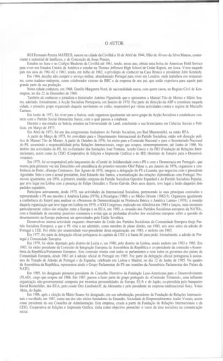 o AUTOR

      RUIFernandoPereiraMATEUS, nasceuna cidadeda Covilhãa 16de Abrilde 1944, filhode Álvaroda SilvaMateus,comer-
ciante e industrial de lanifícios, e de Conceição de Jesus Pereira.
      Estudou no liceu e no Colégio Moderno da Covilhã até 1961, tendo, nesse ano, obtido uma bolsa do American Field Service
para viver nos Estados Unidos da América e estudar na Thomas Jefferson High Schoo! de Cedar Rapids, em Iowa. Viveu naquele
país nos anos de 1961-62 e 1963, tendo, em Julho de 1962, o privilégio de conhecer na Casa Branca o presidente Jobo Kennedy.
      Em 1964, decidiu não cumprir o serviço militar, abandonando Portugal para viver em Londres, onde trabalhou em restauran-
tes, como tradutor-intérprete, como colaborador externo da BBC e da empresa de seu pai, que então exportava para aquele país
grande parte da sua produção.
      Nesta cidade conheceu, em 1968, Gunilla Margareta Nord, de nacionalidade sueca, com quem casou, no Registo Civil de Ken-
sington, no dia 22 de Dezembro de 1969.
      Também ali conheceu o jornalista e historiador Aotónio Figueiredo que o apresentou a Manuel Tito de Morais e Mário Soa-
res, aderindo, formalmente, à Acção Socialista Portuguesa, em Janeiro de 1970. Fez parte da direcção da ASP e constituiu naquela
cidade, o primeiro grupo organizado daquele movimento no exílio, responsável por várias actividades contra o regime de Marcello
Caetano.                                        /
      Em Junho de 1971, foi viver para a Suécia, onde organizou igualmente um novo grupo da Acção Socialista e estabeleceu con-
tacto com o Partido Social-Democrata Sueco, com o qual passou a colaborar.
       Durante a sua estadia na Suécia, estudou na Universidade de Lund, concluindo a sua licenciatura em Ciências Sociais e Polí-
ticas, em Março de 1975.
       Em Abril de 1973, foi um dos congressistas fundadores do Partido Socialista, em Bad Munstereifel, na então RFA.
       A partir de Março de 1975, foi convidado para o Departamento Internacional do Partido Socialista, então sob direcção polí-
tica de Manuel Tito de Morais. A partir de Outubro de 1976, foi eleito para a Comissão Nacional e para o Secretariado Nacional
do PS, assumindo a responsabilidade pelas Relações Internacionais, cargo que ocupou, ininterruptamente, até Junho de 1986. No
âmbito das actividades do PS, foi co-fundador das fundações José Fontana, Azedo Gneco e da FRI (Fundação de Relações Inter-
nacionais), assim como da CEIG (Cooperativa de Edições e Impressão Gráfica) e do IED (Instituto de Estudos para o Desenvol-
vimento ).
       Em 1975, foi co-responsável pelo lançamento do «Comité de Solidariedade com o PS e com a Democracia em Portugal», que
reuniu pela primeira vez em Estocolmo sob presidência do primeiro-ministro Olof Palme e, em Janeiro de 1976, organizou a con-
ferência do Porto, «Europa Connosco». Em Agosto de 1976, integrou a delegação do PS a Luanda, que negociou com o presidente
Agostinho Neto e com o actual presidente, José Eduardo dos Santos, a normalização das relações diplomáticas com Portugal. Pro-
moveu igualmente, em 1976, a primeira reunião conjunta do Partido Socialista Operário Espanhol e do Partido Socialista Popular,
que teve lugar em Lisboa com a presença de Felipe González e Tierno Galván. Dois anos depois, teve lugar a fusão daqueles dois
partidos espanhóis.
       Participou activamente, desde 1975, nas actividades da Internacional Socialista, pertencendo às suas principais comissões e
representando o PS nas missões à América Latina (1978), à Nicarágua (1980) e ao Médio Oriente (1982/3). Organizou igualmente
a conferência do Estoril para analisar os «Processos de Democratização na Península Ibérica e América Latina» (1978), a reunião
daquela organização que teve lugar em Lisboa em 1979, o XVI Congresso, realizado em Albufeira em 1983 e lançou, num momento
particularmente crítico das relações entre a Europa e os EUA, em 1985, a «reunião dos Partidos Socialistas europeus da NATO»,
com a finalidade de encontrar possíveis consensos e evitar que as profundas divisões dos socialistas europeus sobre a questão do
desarmamento na Europa pudessem ser aproveitados pela União Soviética.
      Desenvolveu intensa actividade enquanto observador da União dos Partidos Socialistas da Comunidade Europeia (hoje Par-
tido Socialista Europeu), a que o PS viria a ser admitido, como membro de pleno direito, em 1980, seis anos antes da adesão de
Portugal à CEE. Foi efeito por unanimidade vice-presidente desta organização, em 1983, e reeleito em 1985.
      Em 1977, fez parte da delegação oficial portuguesa às capitais da CEE e à Santa Sé para pedir, formalmente, a adesão de Por-
tugal à Comunidade Europeia.
       Em 1979, foi eleito deputado pelo distrito de Leiria e, em 1980, pelo distrito de Lisboa, sendo reeleito em 1983 e 1985. Em
 1983, foi eleito presidente da Comissão de Integração Europeia da Assembleia da República e co-presidente da comissão «Assem-
bleia da República/Parlamento Europeu». Esta comissão reuniu com todos os parlamentos e com todos os governos dos países da
Comunidade Europeia, desde 1983 até à adesãooficial de Portugalem 1985. Fez parte da delegaçãooficial portuguesa à assina-
tura do Tratado de Adesão de Portugal e da Espanha,celebrado em Lisboa e Madrid, no dia 12 de Junho de 1985. No quadro
da Assembleia da República, representou ainda o Grupo Parlamentar do PS nas reuniões da Assembleia Parlamentar dos Paísesda
NATO.
     Em 1985, foi designado primeiro presidente do Conselho Directivoda Fundação Luso-Americanapara o Desenvolvimento
(FLAD),
     cargoqueocupouaté1988. m 1987,passou a fazer parte do
                          E                                         grupo portuguêsda «ComissãoTrilatera!»,uma influente
organização
          não-governamental
                          composta trezentaspersonalidadesda Europa, UA e do Japão, o-presididapelobanqueiro
                                   por                                 E               c
DavidRockefeller,dosEUA, pelocondeOito Lambsdorff,da Alemanhae pelo presidenteda empresamultinacionalSony, Yshio
Akita, do Japão.
      Em 1986, após a eleição de Mário Soares foi designado, em sua substituição, presidente da Fundação de Relações Internacio-
nais e escolhido, em 1987, como um dos oito sócios fundadores da Emaudio, Sociedade de Empreendimentos Audio Visuais, assim
como presidentedo seu Conselhode Administração. Esta empresa, criada a partir da Fundação e RelaçõesInternacionaise da
                                                                                                 d
CEIG, Cooperativa de Edições e Impressão Gráfica, tinha como objectivo preencher o vazio da área socialista na comunicação
sOCial.
 