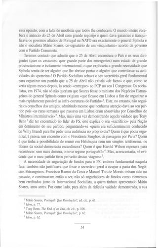 ....




                                                        O
essaopinião, coma falta demodéstiaquetodoslhe conhecem. mundointeiro rece-
berao anúnciodo 25 de Abril com granderegozijoe quemdavagarantias tranqui-
                                                                 e
lizavaos governosaliadosde Portugalna NATO eraexactamente generalSpínolae
                                                          o
não o socialistaMário Soares, o-signatário um «inquietante»
                            c             de              acordode governo
com o PartidoComunista.
    Teremos  contudoque admitir que o 25 de Abril encontrara Paíse os seusdiri-
                                                              o
gentes(quer os cessantes,  quer grandepartedos emergentes) um estadode grande
                                                             n
provincianismo isolamentointernacional, que explicariaa grandenecessidadeue
                e                         o                                    q
Spínolasentiade ter alguémque lhe abrisseportase alguémque controlasse     asacti-
vidadesdo «porteiro»!O PartidoSocialistaachavao seusecretário-geral   fundamental
paraorganizarum partido que a 25 de Abril não existia «de facto» e que,como se
veriaalgunsmeses   depois,ia sendo«entregue» PCPno seuI Congresso. s socia-
                                              ao                         O
listas,em 1974,nãosónãoqueriamque Soares       fosseo ministrodosNegóciosEstran-
geirosdo generalSpínolacomoexigiam «queficasseemLisboa a fim de organizaro
maisrapidamente   possívelasinfra-estruturas o Partido»
                                           d           1.Este,no entanto, ãosegui-
                                                                        n
ria osco~selhos  dosamigos,admitindomesmoquenenhuma        atenção davaaoseupar-
tido pois «asrarassemanas uepassava
                            q          emLisboaeramabsorvidas Conselhos
                                                                  por           de
Ministrosinterrnináveis»2.Mas,maisumavezdemonstrando quelavaidadequeTony
                                                           a
Benn3diz ter encontrado líder do PS, esteexplica o seu «sacrifício»pela Nação
                          no
em detrimentodo seupartido, perguntando-se quemera suficientemente
                                              «                         conhecido
deWilly Brandtparalhe pedirumaaudiência próprio dia?Quemé quepodiaorga-
                                            no
nizar,à pressa, m encontrocom o Presidente
               u                             Senghor, e passagem Paris?Quem
                                                      d           por
é que tinha a possibilidade reunir em Helsínquiacom um simplestelefonema,os
                            de
líderesda social-democraciascandinava? uemé que Harold Wilson esperava
                              e           Q                                   para
reconhecer, semmaisdemora,o novoregimeportuguês?».Mas,acrescentaria,
                                                        4                  «éevi-
denteque o meupartidotirou proveitodessas    viagens»5.
    A necessidadee angariação fundos para o PS, emborafundamentalnaquela
                   d             de
fase,tambémnãojustificava que fosseo secretário-geral ocupara pastados Negó-
                                                         a
ciosEstrangeiros. Francisco RamosdaCostae ManuelTito de Morais tinhamsidono
passado, continuavamentãoa ser,não só angariadores e fundoscomo elementos
          e                                              d
bem creditados  junto da InternacionalSocialista,a quemtinham apresentado   Mário
Soares, nosantes.Por outro lado, paraalémda ridícula vaidadedemonstrada, sua
        a                                                                    a


   I   MárioSoares,
                  Portugal:Que Revolução?,ed.cit, p. 61.
   2 Idem,p. 77.
   3 Tony Benn, TheEnd of an Era, ob. cit., p. 108.
   4 Mário Soares, ortugal:QueRevolução?,p. 62.
                  P
   5 Idem, p. 62.


                                              54
 