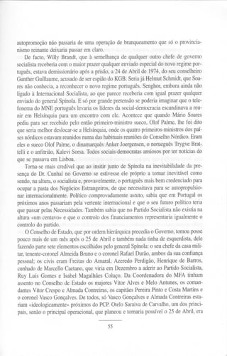 autopromoção não passariade uma operação branqueamento ue só o provincia-
                                            de               q
nismoreinantedeixariapassarem claro.
    De facto, Willy Brandt, que à semelhança qualqueroutro chefede governo
                                             de
socialistareceberiacomo maiorprazerqualquerenviadoespecial o novoregimepor-
                                                             d
tuguês,estavademissionário  apósa prisão,a 24 de Abril de 1974,do seuconselheiro
GuntherGuillaume,acusado    deserespiãodo KGB. Seriajá HelmutSchmidt,queSoa-
resnão conhecia,a reconhecer novo regimeportuguês. enghor, mboraaindanão
                              o                        S        e
ligado à InternacionalSocialista,ao que parecereceberiacom igual prazerqualquer
enviadodo generalSpínola.E sópor grandepretensão    sepoderiaimaginarqueo tele-
fonemado MNE português    levariaos líderesda social-democracia scandinava reu-
                                                               e           a
nir em Helsínquiapara um encontrocom ele. Aconteceque quandoMário Soares
pediupara serrecebidopelo entãoprimeiro-ministrosueco,Olof Palme,lhe foi dito
queseriamelhordeslocar-se Helsínquia, ndeosquatroprimeiros-ministros
                            a            o                               dospaí-
sesnórdicosestavam  reunidosnumadashabituais   reuniões Conselho
                                                        do         Nórdico.Eram
eleso suecoOlof Palme,o dinamarquês nker Joergensen, norueguês
                                       A                o         TrygveBrat.-.
telli e o anfitrião,Kalevi Sorsa.Todossociais-democratas
                                                       ansiosos ter notíciasdo
                                                              por
quesepassavamLisboa.
           e                                                               .
    Toma-semais credívelque ao insitir junto de Spínolana inevitabilidadeda pre-
sençado Dr. Cunhalno Governo se estivesse próprio a tomar inevitável como
                                              ele
sendo, aaltura,o socialista provavelmente, português
       n                   e,               o          maisbemcredenciado    para
ocupara pastados NegóciosEstrangeiros, e que necessitava
                                         d                   parase autopropulsio-
nar internacionalmente.Político comprovadamente stuto,sabiaque em Portugalos
                                                  a
próximosanospassariam   pela vertenteinternacionale que o seufuturo político teria
quepassar  pelasNecessidades. Tambémsabiaqueno PartidoSocialistanãoexistiana
altura«um centavo»e que o controlo dos financiamentos   representariaigualmenteo
controlodo partido.
    O Conselho deEstado, uepor ordemhierárquica
                         q                        precedia Governo,tomouposse
                                                           o
poucomaisde um mêsapóso 25 de Abril e tambémnadatinha de esquerdista,         dele
fazendoparteseteelementos  escolhidospelogeneralSpínola:o seuchefedacasamili-
tar,tenente-coronel
                  AlmeidaBruno e o coronelRafaelDurão,ambosda suaconfiança
pessoal;os civis eram Freitas do Amaral, Azeredo Perdigão,Henrique de Barros,
cunhadode Marcello Caetano, ue viria em Dezembroa aderirao PartidoSocialista,
                              q
Ruy Luís Gomese Isabel MagalhãesColaço. Da Coordenadorado MFA tinham
assento Conselhode Estadoos majoresVítor Alves e MeIo Antunes,os coman-
        no
dantesVítor Crespoe AlmadaContreiras,os capitães    PereiraPinto e CostaMartins e
o coronelVascoGonçalves. e todos,só VascoGonçalves Almada Contreirasesta-
                           D                             e
riam «ideologicamente»róximosdo PCP.ateio Saraivade Carvalho,um dosprinci-
                       p
pais,senãoo principal operacional, ueplaneoue tomariapossívelo 25 de Abril, era
                                  q

                                       55
 