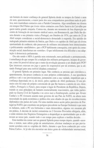 um homem da maior confiança do general Spínola desde os tempos da Guiné e nem
 ele nem, aparentemente, a maior parte dos seus companheiros percebiam nada de polí-
 tica, nem mantinham contactos com o Partido Comunista. Algo semelhante me dissera
 em tempos Olof Palme que tivera vários contactos com ateio Saraiva de Carvalho por
 quem nutria grande simpatia. Contou-me, durante um momento de boa disposição no
 centro de formação do movimento sindical sueco, em Bommersvik, que ateio lhe dis-
 sera durante a sua primeira visita a Portugal, em Outubro de 1974, que antes do 25 de
 Abril sempre considerara a social-democracia demasiado à esquerda. Era opinião do
 malogrado primeiro-ministro da Suécia, que ateio e os capitães de Abril que ele tivera
 oportunidade de conhecer, não passavam de militares inicialmente bem intencionados
 e politicamente «analfabetos», que o PCP habilmente conseguira, com apoio da comu-
 nicação social, transformar em «estrelas». O que infelizmente iria dificultar a sua adap-
 tação à democracia parlamentar.
     Ora não sendo o MFA à partida nem estruturado, nem politizado e permanecendo,
 à semelhançado que sempre foi a tradição dos militares portugueses, incapaz de gover-
 nar, como foi possível deixar que o rumo da revolução passasse a ser ditado pelo PCP?
 Que interesses estavam em jogo e quem foi responsável por tal aventura, que ia ati-
rando Portugal para uma terrível ditadura comunista?
     O general Spínola em primeiro lugar. Não conhecia as pessoas que convidava e,
aparentemente, tão-pouco conhecia os seus próprios colaboradores. A sua ignorância
política e até o seu provincianismo, juntamente com a sua vaidade, impediram que a
confiança depositada em si, de início, pelos capitães de Abril perdurasse. O seu pri-
meiro erro foi estar ele próprio convencido de que lhe bastava a autoria do seu «best-
-seller»,Portugale o Futuro,para ocuparo lugarde Presidenteda República. epois,   D
traindo os seus princípios de homem essencialmente reaccionário, que tinha partici-
pado na Guerra Civil de Espanha e no cerco nazi a Estalinegrado, aceitar que Álvaro
Cunhal e o PC tivessem assento num governo de um País da NATO, na altura mais
necessitado da ajuda económica e política dos seus aliados do que do reconhecimento
diplomático dos países de Leste. Foi uma medida nunca aceite pelos parceiros de Por-
tugal na NATO,que constituiu um perigoso precedente na Europa Ocidental e que nem
os italianos, onde o PC era fortíssimo e mais democrático, alguma vez ousaram pôr
em prática. A decisão de incluir comunistas no I Governo Provisório obrigaria, aliás,
o então ministro dos Negócios Estrangeiros a desperdiçar as oportunidades que se ofe-
reciam ao nosso país, usando todo o seu tempo para explicar a insólita decisão.
    Esta medida iria custar caro ao general Spínola pouco tempo depois, quando «acor-
dou» e tentdu, num súbito golpe de autoritarismo, efectuar mudanças ao que previa-
mente acordara com os «capitães de Abril», durante o que ficou conhecido por «crise
Palma Carlos». Aí já não iria encontrar um único gesto de solidariedade internacional,

                                          56
 