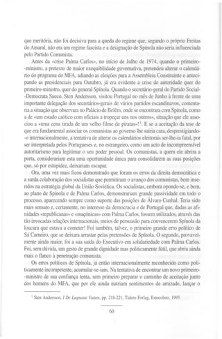 que meritória, não foi decisiva para a queda do regime que, segundo o próprio Freitas
do Amaral, não era um regime fascista e a designação de Spínola não seria influenciada
pelo Partido Comunista.
    Antes da «crise Palma Carlos», no início de Julho de 1974, quando o primeiro-
-ministro, a pretexto de maior exequibilidade governativa, pretendeu alterar o calendá-
rio do programa do MFA, adiando as eleições para a Assembleia Constituinte e anteci-
pando as presidenciais para Outubro, já era evidente a crise de autoridade quer do
primeiro-ministro, quer do general Spínola. Quando o secretário-geral do Partido Social-
-Democrata Sueco, Sten Andersson, visitou Portugal no mês de Junho à frente de uma
importante delegação dos secretários-gerais de vários partidos escandinavos, comenta-
ria a situação que observara no Palácio de Belém, onde se encontrara com Spínola, como
a de «um estado caótico com oficiais a tropeçar uns nos outros», situação que ele asso-
ciou a «uma cena tirada de um velho filme de piratas»! 1. E se a aceitação da tese de
que era fundamental associar os comunistas ao governo lhe sairia cara, desprestigiando-
-o internacionalmente, a tentativa de alterar os calendários eleitorais ser-lhe-ia fatal, por
ser interpretada pelos Portugueses e, no estrangeiro, como um acto de incompreensível
autoritarismo para legitimar o seu poder pessoal. Os comunistas, a quem ele abrira a
porta, considerariam esta uma oportunidade única para consolidarem as suas posições
que, só por estupidez, deixariam escapar.
    Ora, uma vez mais ficou demonstrado que foram os erros da direita democrática e
a surda colaboração dos socialistas que permitiram o avanço dos comunistas, bem inse-
ridos na estratégia global da União Soviética. Os socialistas, embora opondo-se, e bem,
ao plano de Spínola e de Palma Carlos, demonstrariam grande passividade em todo o
processo, aparecendo sempre como suporte das posições de Álvaro Cunhal. Teria sido
mais sensato e, certamente, no interesse da democracia e de Portugal que, dadas as afi-
nidades «republicanas» e «maçónicas» com Palma Carlos, fossem utilizados, através das
tão invocadas relações internacionais, meios de persuasão para convencerem Spínola da
loucura que estava a cometer! Foi também, talvez, o primeiro grande erro político de
Sá Carneiro, que se deixara arrastar pelas pretensões de Spínola. O segundo, provavel-
mente ainda maior, foi a sua saída do Executivo em solidariedade com Palma Carlos.
Foi, sem dúvida, um gesto de grande dignidade mas politicamente fútil, que abriu ainda
mais o flanco à penetração comunista.
    Os erros políticos de Spínola, já então internacionalmente reconhecido como poli-
ticamente incompetente, acumular-se-iam. Na tentativa de encontrar um novo primeiro-
-ministro de sua confiança tenta, sem primeiro preparar o caminho de aceitação junto
dos homens do MFA, que por ele ainda nutriam sentimentos de amizade, lançar o

   1   Sten Andersson,   I De Lugnaste Vatten, pp. 218-221, Tidens Forlag, Estocolmo, 1993.


                                                  60
 