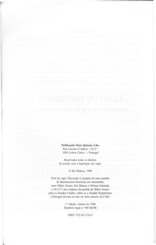 r




                   Publicações Dom Quixote, LeIa.
                    Rua Luciano Cordeiro, 116-2.°
                    1098 Lisboa Codex -      Portugal

                     Reservados todos os direitos
                 de acordo com a legislação em vigor.

                         @Rui~areus, 1996

          Foto da capa: Discussão à margem de uma reunião
               da Internacional Socialista em Amsterdão,
          entre ~ário Soares, Rui ~ateus e Helmut Schmidt,
           a 16.4.77, nas vésperas da partida de ~ário Soares
        para os Estados Unidos, sobre se o Grande Empréstimo
          a Portugal deveria ou não ser feito através do F.~.I.

                      l.a edição: Janeiro de 1996
                     Depósito legal n.O96746/96

                         ISBN:   972-20-1316-5




    l
 