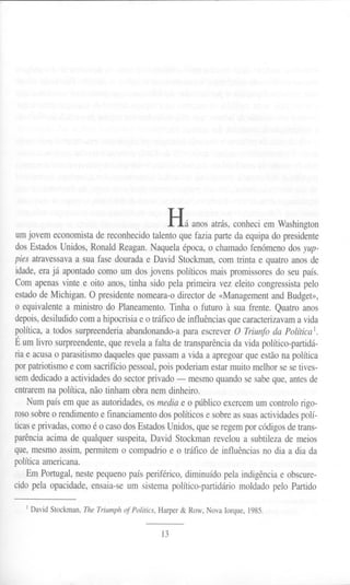 Há anos atrás, conheci em Washington
um jovem economista de reconhecido talento que fazia parte da equipa do presidente
dos Estados Unidos, Ronald Reagan. Naquela época, o chamado fenómeno dos yup-
pies atravessavaa sua fase douradae DavidStockman,com trintae quatroanosde
idade, era já apontado como um dos jovens políticos mais promissores do seu país.
Com apenas vinte e oito anos, tinha sido pela primeira vez eleito congressista pelo
estado de Michigan. O presidente nomeara-o director de «Management and Budget»,
o equivalente a ministro do Planeamento. Tinha o futuro à sua frente. Quatro anos
depois,desiludido com a hipocrisia e o tráfico de influências que caracterizavam a vida
política,a todos surpreenderiaabandonando-apara escreverO Triunfo da Política1.
Ê um livro surpreendente, que revela a falta de transparência da vida político-partidá-
ria e acusa o parasitismo daqueles que passam a vida a apregoar que estão na política
por patriotismo e com sacrifício pessoal, pois poderiam estar muito melhor se se tives-
sem dedicado a actividades do sector privado - mesmo quando se sabe que, antes de
entrarem na política, não tinham obra nem dinheiro.
Num país em que as autoridades, os media e o público exercem um controlo rigo-
roso sobre o rendimento e financiamento dos políticos e sobre as suas actividadespolí-
ticase privadas, como é o caso dos Estados Unidos, que se regem por códigos de trans-
parência acima de qualquer suspeita, David Stockman revelou a subtileza de meios
que, mesmo assim, permitem o compadrio e o tráfico de influências no dia a dia da
política americana.
Em Portugal, neste pequeno país periférico, diminuído pela indigência e obscure-
cido pela opacidade, ensaia-se um sistema político-partidário moldado pelo Partido
1David Stockman, The Triumph of Politics, Harper & Row, Nova Iorque, 1985.
13
 