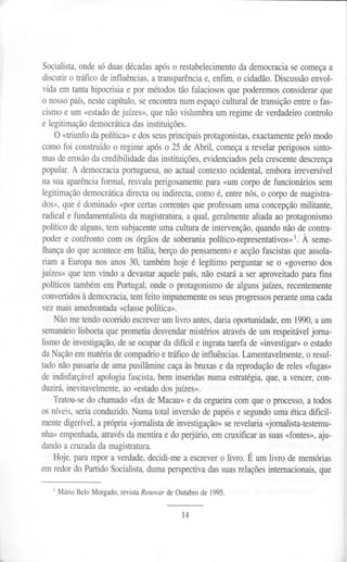Socialista, onde só duas décadas após o restabelecimento da democracia se começa a
discutir o tráfico de influências, a transparência e, enfim, o cidadão. Discussão envol-
vida em tanta hipocrisia e por métodos tão falaciosos que poderemos considerar que
o nosso país, neste capítulo, se encontra num espaço cultural de transição entre o fas-
cismo e um «estado de juízes», que não vislumbra um regime de verdadeiro controlo
e legitimação democrática das instituições.
O «triunfo da política» e dos seus principais protagonistas, exactamente pelo modo
como foi construído o regime após o 25 de Abril, começa a revelar perigosos sinto-
mas de erosão da credibilidade das instituições, evidenciados pela crescente descrença
popular. A democracia portuguesa, no actual contexto ocidental, embora irreversível
na sua aparência formal, resvala perigosamente para «um corpo de funcionários sem
legitimação democrática directa ou indirecta, como é, entre nós, o corpo de magistra-
dos», que é dominado «por certas correntes que professam uma concepção militante,
radical e fundamentalista da magistratura, a qual, geralmente aliada ao protagonismo
político de alguns, tem subjacente uma cultura de intervenção, quando não de contra-
poder e confronto com os órgãos de soberania político-representativos» . À seme-
lhança do que acontece em Itália, berço do pensamento e acção fascistas que assola-
riam a Europa nos anos 30, também hoje é legítimo perguntar se o «governo dos
juízes» que tem vindo a devastar aquele país, não estará a ser aproveitado para fins
políticos também em Portugal, onde o protagonismo de alguns juízes, recentemente
convertidos à democracia, tem feito impunemente os seus progressos perante uma cada
vez mais amedrontada «classe política».
Não me tendo ocorrido escrever um livro antes, daria oportunidade, em 1990, a um
semanário lisboeta que prometia desvendar mistérios através de um respeitável jorna-
lismo de investigação, de se ocupar da difícil e ingrata tarefa de «investigar» o estado
da Nação em matéria de compadrio e tráfico de influências. Lamentavelmente, o resul-
tado não passaria de uma pusilâmine caça às bruxas e da reprodução de reles «fugas»
de indisfarçável apologia fascista, bem inseri das numa estratégia, que, a vencer, con-
duzirá, inevitavelmente, ao «estado dos juízes».
Tratou-se do chamado «fax de Macau» e da cegueira com que o processo, a todos
os níveis, seria conduzido. Numa total inversão de papéis e segundo uma ética dificil-
mente digerível, a própria <~ornalista de investigação» se revelaria <~ornalista-testemu-
nha» empenhada, através da mentira e do perjúrio, em cruxificar as suas «fontes», aju-
dando a cruzada da magistratura.
Hoje, para repor a verdade, decidi-me a escrever o livro. É um livro de memórias
em redor do Partido Socialista, duma perspectiva das suas relações internacionais, que
I Mário Belo Morgado, revista Renovar de Outubro de 1995.
14
 