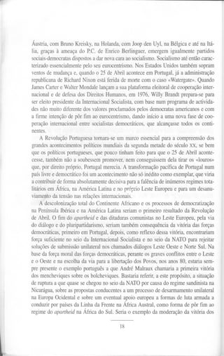 Áustria, com Bruno Kreisky, na Holanda, com Joop den Uyl, na Bélgica e até na Itá-
lia, graças à ameaça do P.C. de Enrico Berlinguer, emergem igualmente partidos
sociais-democratas dispostos a dar nova cara ao socialismo. Socialismo até então carac-
terizado essencialmente pelo seu eurocentrismo. Nos Estados Unidos também sopram
ventos de mudança e, quando o 25 de Abril acontece em Portugal, já a administração
republicana de Richard Nixon está ferida de morte com o caso «Watergate». Quando
James Carter e Walter Mondale lançam a sua plataforma eleitoral de cooperação inter-
nacional e de defesa dos Direitos Humanos, em 1976, Willy Brandt prepara-se para
ser eleito presidente da Internacional Socialista, com base num programa de activida-
des não muito diferente dos valores proclamados pelos democratas americanos e com
a firme intenção de pôr fim ao eurocentrismo, dando início a uma nova fase de coo-
peração internacional entre socialistas democráticos, que alcançasse todos os conti-
nentes.
A Revolução Portuguesa tomara-se um marco essencial para a compreensão dos
grandes acontecimentos políticos mundiais da segunda metade do século xx, se bem
que os políticos portugueses, que pouco tinham feito para que o 25 de Abril aconte-
cesse, também não a soubessem promover, nem conseguissem dela tirar os «louros»
que, por direito próprio, Portugal merecia. A transformação pacífica de Portugal num
país livre e democrático foi um acontecimento não só inédito como exemplar, que viria
a contribuir de forma absolutamente decisiva para a falência de inúmeros regimes tota-
litários em África, na América Latina e no próprio Leste Europeu e para um desanu-
viamento da tensão nas relações internacionais.
A descolonização total do Continente Africano e os processos de democratização
na Península Ibérica e na América Latina seriam o primeiro resultado da Revolução
de Abril. O fim do apartheid e das ditaduras comunistas no Leste Europeu, pela via
do diálogo e do pluripartidarismo, seriam também consequência da vitória das forças
democráticas, primeiro em Portugal, depois, como reflexo dessa vitória, encontrariam
força suficiente no seio da Internacional Socialista e no seio da NATO para rejeitar
soluções de submissão unilateral nos chamados diálogos Leste Oeste e Norte Sul. Na
base da força moral das forças democráticas, perante os graves conflitos entre o Leste
e o Oeste e na escolha da via para a libertação dos Povos, nos anos 80, estaria sem-
pre presente o exemplo português a que André Malraux chamaria a primeira vitória
dos mencheviques sobre os bolcheviques. Bastaria referir, a este propósito, a situação
de ruptura a que quase se chegou no seio da NATO por causa do regime sandinista na
Nicarágua, sobre as propostas conducentes a um processo de desarmamento unilateral
na Europa Ocidental e sobre um eventual apoio europeu a formas de luta armada a
conduzir por países da Linha da Frente na África Austral, como forma de pôr fim ao
regime do apartheid na África do Sul. Seria o exemplo da moderação da vitória dos
18
l
 
