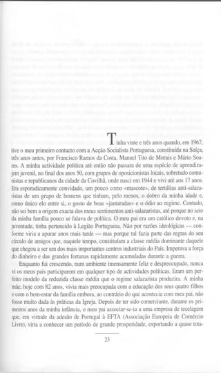 Tinha vinte e três anos quando, em 1967,
tiveo meu primeiro contacto com a Acção Socialista Portuguesa, constituída na Suíça,
três anos antes, por Francisco Ramos da Costa, Manuel Tito de Morais e Mário Soa-
res. A minha actividade política até então não passara de uma espécie de aprendiza-
jernjuvenil, no final dos anos 50, com grupos de oposicionistaslocais, sobretudocomu-
nistase republicanos da cidade da Covilhã, onde nasci em 1944e vivi até aos 17 anos.
Era esporadicamente convidado, um pouco como «mascote», de tertúlias anti-salaza-
ristas de um grupo de homens que tinham, pelo menos, o dobro da minha idade e,
como único elo entre si, o gosto de boas <~antaradas»e o ódio ao regime. Contudo,
nãosei bem a origem exacta dos meus sentimentos anti-salazaristas, até porque no seio
da minha família pouco se falava de política. O meu pai era um católico devoto e, na
juventude, tinha pertencido à Legião Portuguesa. Não por razões ideológicas - con-
forme viria a apurar anos mais tarde - mas porque tal fazia parte das regras do seu
círculo de amigos que, naquele tempo, constituíam a classe média dominante daquele
quechegou a ser um dos mais importantes centros industriais do País. Imperava a força
do dinheiro e das grandes fortunas rapidamente acumuladas durante a guerra.
Enquanto fui crescendo, num ambiente imensamente feliz e despreocupado, nunca
vi os meus pais participarem em qualquer tipo de actividades políticas. Eram um per-
feito modelo da reduzida classe média que o regime salazarista produzira. A minha
mãe,hoje com 82 anos, vivia mais preocupada com a educação dos seus quatro filhos
e com o bem-estar da família embora, ao contrário do que acontecia com meu pai, não
fosseInuito dada às práticas da Igreja. Depois de ter sido comerciante, durante os pri-
meiros anos da minha infância, o meu pai associar-se-ia a uma empresa de tecelagem
que, em virtude da adesão de Portugal à EFfA (Associação Europeia de Comércio
Livre),viria a conhecer um período de grande prosperidade, exportando a quase tota-
23
 