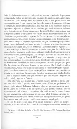 dadestão distintas desenvolveram, cada um à sua maneira, experiências de progresso,
justiça social e cultura que permanecem a esperança do socialismo democrático neste
fim de século. Tive a invulgar honra de conhecer os três, se bem que em épocas e de
maneiras diferentes. O meu contacto com Kennedy, no meio de estudantes ávidos de
o conhecer, foi meramente circunstancial, mas para mim a sua carismática liderança
representava a juventude, o humor e o informalismo que tanto iria marcar o estilo dos
novos dirigentes sociais-democratas europeus dos anos 70. Com a sua «Aliança para
o Progresso» parecia querer quebrar com o estilo pesado da diplomacia dos anos 40,
criando esperanças renovadas nos povos do Terceiro Mundo que lutavam pela sua
autodeterminação. Também não disfarçava a sua simpatia pela social-democracia euro-
peia e parecia «disposto a repensar argumentos e posições tradicionais para pôr fim ao
avanço comunista [tendo] muitos dos patriotas liberais que se sentiram intensamente
atraídos pela mensagem de Kennedy pertencido à Central Intelligence Agency» 1.
Apesar do impacto da cultura americana na minha formação e das insistências da
minha «farrulia» americana, só não fiquei então nos Estados Unidos por me recusar a
fazer serviço militar, que me obrigaria a um «estágio» na Guerra do Vietname. Após o
meu regresso a Portugal em finais de 1963, senti que a obsessão com as guerras colo-
niais tinha mergulhado o nosso país num clima de indescritível isolacionismo e histe-
ria. Senti enorme dificuldade em falar com as pessoas da minha geração, para quem
falar das minhas experiências na América era o mesmo que falar de ficção científica.
Anos mais tarde, viria a notar a curiosa coincidência de Humberto Delgado, cuja cam-
panha eleitoral tanto marcara as minhas opções políticas, também ter compreendido pela
primeira vez o significado da democracia durante a sua estadia nos Estados Unidos.
Após a inspecção militar consegui autorização para uma viagem a Inglaterra de
onde decidi não regressar a Portugal.
Tinha então vinte anos e aquele país vivia um excitante período de euforia liber-
tária e de criatividade. O governo trabalhista de Harold Wilson, de que James Calla-
ghan era então ministro do Interior, fechava os olhos aos que se recusavam a partici-
par na Guerra do Vietname e, no caso português, nas guerras coloniais. Embora
normalmente não oficializasse a concessão de asilo político aos refractários e deserto-
res norte-americanos e portugueses que iam chegando à Grã-Bretanha, permitia o pro-
longamento dos seus vistos de estadia, mesmo com passaportes caducados, até que ao
fim de quatro anos pudessem ser considerados residentes naquele país.
No seio dos portugueses, onde proliferavam minú~culos grupos de extrema-
-esquerda, a única actividade democrática de relevo organizava-se então, sem exigên-
I The Agency- The Rise & Decline 01 lhe ClA, John Ranelagh, p. 352, Cambridge Publishing
Limited, 1987.
25
 