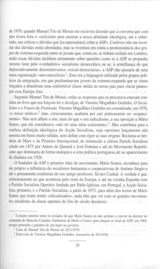 de1970,quandoManuelrito deMoraismeescreveudizendoqueaconversaquecom
elestivera fora o «suficienteparamostrara nossaafinidadeideológica,atée sobre-
tudo,nascríticasedúvidasque[euapresentara]sobreaASP».Confessonãomerecor-
dardasdúvidasentãoabordadas,massetivermosemcontaa predominânciadosgru-
posdeextrema-esquerdaentreosjovensque,comoeu,setinhamexiladoemLondres,
entãoessasdúvidasincidiamcertamentesobrequestõescomosea ASP sepropunha
mesmolutar pelo «verdadeiro»socialismodemocráticoou se,à semelhançado que
depreciativamentedenominávamos«social-democracia»,a ASP nãopassariade uma
meraorganização«neo-marcelista»1.Estaeraa linguagemutilizadapelosgrupospolí-
ticosdaemigração,emquepredominavamjovensdaextrema-esquerdaqueseviram
forçadosa abandonarumaconfortávelclassemédiano nossopaíspara«lavarpratos»
poressaEuropafora.
SegundoManuelrito deMorais,todasasrespostasqueeuprocuravaestavamcon-
tidasnolivro queeraforçosoler e divulgar,deVitorino MagalhãesGodinho,OSocia-
lismoeo FuturodaPenínsula.VitorinoMagalhãesGodinhoeraconsiderado,em1970,
«o nossoteórico»2mas,curiosamente,acabariapor cair praticamenteno «esqueci-
mento».Nãoseráalheioa isto,maisdo queo seuradicalismo,a suaoposiçãoaMário
Soares,queele considerava«nãoter uma ideiaconsistente»3.Mas contribuiuparaa
confusadefinição ideológica da Acção Socialista,cujo oportuno lançamentonão
assentaembasesmuitosólidas,nemdefinecomrigor assuasorigens.Reclama-seher-
deirade Marx e da PrimeiraInternacional,do minúsculoe elitista PartidoSocialista
criadoem 1875por Antero deQuentale JoséFontanae atédo MovimentoRepubli-
canoquedominariadeformaanárquicaacenapolíticaportuguesaatéaoaparecimento
daditaduraem1926.
O fundadordaASPe primeirolíderdo movimento,MárioSoares,reconhecepara
elepróprioa influênciado socialismohumanistae cooperativistadeAntónioSérgioe
atéo pensamento estalinista do seu antigo professor, Álvaro Cunha!. A verdade é que,
contrariamenteao que acontecia pelo resto da Europa, e até na vizinha Espanha com
o PartidoSocialista Operário fundado por Pablo Iglésias, em Portugal, a Acção Socia-
lista,primeiro, e o Partido Socialista, a partir de 1973, para além dos textos de Mário
Soaresque iriam sendo «oficializados», nada têm que ver com os grandes movimen-
tos socialistas da classe operária do fim do século dezanove.
I Corriam rumores entre os exilados de que Mário Soares só não aceitara o convite do director de
campanhade Marcello Caetano, Guilherme de Mello e Castro, para integrar as listas da ANP, em 1969,
porque pretendia a garantia de um lugar no governo.
2 Carta de Manuel rito de Morais de 24/1/1970.
3 Entrevista de Vitorino Magalhães Godinho, Semanário de 20/10/84.
29
 
