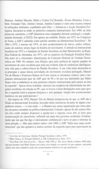 Menezes,AntónioMacedo,Márioe CarlosCal Brandão,ÁlvaroMonteiro,Costae
MeIo,Fernando Vale, António Arnaut, António Campos e mais uma escassa centena
de esforçados militantes, espalhados pelo País - formou-se a Acção Socialista Por-
tuguesa.Iniciaram-se então os primeiros contactos internacionais. Em 1969, na falsa
primaveracaetanista, a ASP dinamizou uma campanha eleitoral semilegal e comple-
tamentefrustrante, a CEUD. Era apenas um embrião. Porém, em 1972, no Congresso
de Viena, a ASP é admitida como partido membro na Internacional Socialista»1.De
1964 a 1972, e mesmo até 1974, só dois acontecimentos de relevo, ambos influen-
ciadosdo exterior, teriam lugar na história do movimento: A entrada na Internacional
Socialistaem 1972 e a fundação do Partido Socialista em Bad Munstereifel, na Repú-
blica Federal da Alemanha, em 1973, sob os auspícios da Fundação Friedrich Ebert.
Pelo meio só a «frustrante» dinamização da Comissão Eleitoral de Unidade Demo-
cráticaem 1969. No entanto, esta filiação, quer pela ausência de suporte popular de
movimentosde cariz socialista quer pela sua evidente falta de credenciais ideológicas,
seriavital para a sobrevivência do Partido Socialista. À sua volta iriam desenrolar-se
as principais e quase únicas actividades do movimento socialista português. Manuel
Titode Morais e Francisco Ramos da Costa seriam os elementos «chave» para o lan-
çamento internacional quer da ASP quer do PS e foi por seu intermédio que Mário
Soaresveio a estabelecer as suas primeiras relações internacionais pelo menos na área
daesquerda2.Apesar dessa realidade, subsistia um complexo de inferioridade dos diri-
gentessocialistas em relação ao PC, que os levava a fazer declarações mais para agra-
dar à esquerda festiva pequeno-burguesa e sem qualquer «noção dos acontecimentos
históricosem que participavam»3.
Em Janeiro de 1970, Manuel Tito de Morais esclarecia-me de que «a ASP não é
filiadana Internacional Socialista, havendo sérias reticências da parte de alguns com-
panheirosnossos - e com razão - a filiarmo-nos numa organização que toma atitu-
desum pouco estranhas na política internacional. Contudo, apesar de não sermos filia-
dos eles estão sempre dispostos a ajudar-nos e alguma coisa têm já feito para
desmascaração do marcelismo, influindo até junto dos governos ocidentais. Evidente-
mente que isto que lhe digo é inteiramente confidencial e serve só para o informar da
nossa posição...». Mas para muitos outros «Até 1969, a ASP "tinha uma carga social-
democrata" que não agradava a muitos sectores da esquerda [que] para ingressarem na
1Cem Anos de Esperança, Edições Portugal Socialista, Lisboa, 1979.
2 Mário Soales, Le Portugal Bailloné, p. 206, Calmann-Levy, Paris, 1972.
3 Tony Benn (The End of an Era - Diaries 1980-1990, p. 108, Arrow Books, Londres, 1994)diria,
apósum encontro com Mário Soares em Lisboa, tê-lo achado, ao contrário do que esperara, «um pobre
vaidososem uma verdadeira noção dos acontecimentos históricos em que participava».
31
 
