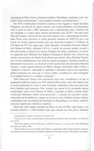organizaçãodeMárioSoarescolocaramcondições.Defendiamo marxismocomo"ins-
piração teórica predominante" contra qualquer tentação social-democrata»1.
Em 1970 a Internacional Socialista examina as suas ligações à Acção Socialista
Portuguesa, por pressão de alguns partidos com responsabilidades governamentais,
entre os quais se conta o SPD, alarmados com a desproporção entre o discurso dos
seus dirigentes e o exíguo apoio popular demonstrado pela CEUD2. Por outro lado,
Marcello Caetano, convencido das suas boas relações com a administração do Presi-
dente Nixon, tenta convencer os outros parceiros europeus da NATO de que o seu
regime irá evoluir progressivamente para uma democracia política. O relatório, de
8 de Março de 1971,da viagem que o então deputado à Assembleia Nacional, Manuel
José Homem de Mello, efectuara à RF.A. a convite do governo alemão, enviado a
MarcelloCaetano, evidencia isso mesmo. Segundo este antigo «caetanista», no encon-
tro organizado pelo Ministério dos Negócios Estrangeiros alemão com o director das
relações internacionaisdo Partido Social-Democrata alemão, Hans Eberhard Dingels,
este «revelouimediatamente estar a par da situação portuguesa, referindo acreditar na
honestidadede processos e no desejo de evoluir manifestado pelo presidente Marcello
Caetano». Ainda segundo Homem de Mello, Dingels aconselhara Mário Soares a
«moderar os ímpetos», «afirmando-se partidário e admirador convicto da experiência
política portuguesa em curso que, se viesse a falhar, só poderia ter como coósequên-
cia a tragédia fascista ou a ditadura comunista»3.
Tudo indica que Caetano seria convencido pelos seus «conselheiros» de que os
argumentosusados por Salazarem 1945 surtiriamefeito vinte e cinco anos depois entre
os sociais-democratasdo centro e norte da Europa, conhecidos como eram pelas suas
fortes tradições anti-comunistas.Mas, acontece que apesar de ter encontrado alguma
receptividade, como revela Homem de Mello, a oposição à política colonial desen-
volvidapor fortíssimoslobbiesnorte-americanose a posiçãodos governossociais-
-democratas da Escandinávia, a juntar aos já mais do que evidentes avanços militares
e diplomáticos dos movimentos de libertação em Moçambique e na Guiné, contribui-
riam para impedir que a história se repetisse.
Nesse ano, após reunião realizada em Paris, no mês de Maio, para eleger a sua
comissão directiva,4 a ASP decidiria fazer uma consulta aos seus parcos militantes
I Antônio Reis ao Diário de Notícias de 16/04/1993.
2 Conversa com o então secretário-geral da Internacional Socialista, Hans Janitschek, em Lisboa, no
dia 5.10.93.
3José Freire Antunes, Cartas Particulares a Marcello Caetano, 2.° vol., pp. 334 a 340, Publicações
Dom Quixote, Lisboa, 1985.
4 Seriam eleitos para a C.D. da ASP, Tito de Morais (organização), Mário Soares (relações internacio-
nais), Ramos da Costa (tesouraria), Gil Martins (imprensa) e Fernando Loureiro e Rui Mateus Guventude).
32
 