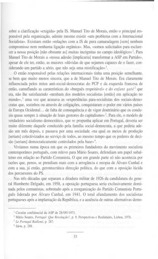 sobrea clarificação«exigida»pela IS. ManuelTitode Morais,entãoo principalres-
ponsável pela organização, admite mesmo existir «um problema com a Internacional
Socialista». Existiam então «relações com a IS de pura camaradagem [sem] nenhum
compromisso nem nenhuma ligação orgânica». Mas, «somos solicitados para esclare-
cer a nossa posição [não obstante as] muitas incógnitas no campo ideológico»1.Para
Manuel Tito de Morais a «nossa adesão [implicaria] transformar a ASP em Partido»,
apesarde ele ter, então, as maiores «dúvidas de que sejamos capazes de o fazer, con-
siderandoum partido a sério, que não seja uma mistificação» I.
O então responsável pelas relações internacionais tinha uma posição semelhante,
se bem que muito menos sincera, que a de Manuel Tito de Morais. Era claramente
influenciada pelos mitos anti-social-democratas do PCP e da esquerda francesa de
então, camuflando as caraterísticas do «burguês respeitável» e do enfant gaté2 que
era, não lhe satisfazendo «nenhum dos modelos socialistas [então] em aplicação no
mundo»,3 uma vez que acusava as «experiências para-socialistas dos sociais-demo-
cratas que, sozinhos ou através de coligações, conquistaram o poder em vários países
da Europa OcidentaL.. de falta de consequência e de vigor doutrinário que os condu-
ziu quase sempre à situação de leais gestores do capitalismo»3.Para ele, o modelo de
verdadeiro socialismo democrático, que se propunha aplicar em Portugal, deveria ser
muito diferente daquele conduzido pela família social-democrata, a que pediria ade-
são um mês depois, e passava por uma sociedade «na qual os meios de produção
[seriam]colectivizados ao serviço de todos, ao mesmo tempo que os poderes de deci-
são [seriam] democraticamente controlados pela base»4.
Vivíamos numa época em que os primeiros fundadores do movimento socialista
contemporâneo português, com relevo para Mário Soares, defendiam um papel subal-
terno em relação ao Partido Comunista. O que em grande parte só não acontecia por
razões que, penso, se prendiam mais com a arrogância e miopia de Álvaro Cunhal e
com a sua, já então, gerontocrática direcção política, do que com a oposição lúcida
dos percursores do PS.
Nas três décadas que separam a ditadura militar de 1926da candidatura do gene-
ral Humberto Delgado, em 1958, a oposição portuguesa seria exclusivamente domi-
nada pelos comunistas, sobretudo após a reorganização do Partido Comunista Portu-
guês liderada por Álvaro Cunhal, em 1941. O total afundamento dos socialistas
portugueses após a implantação da República, e a ausência de outras alternativas demo-
I Circular confidencial da ASP de 28/09/1971.
2 Mário Soares, Portugal: QueRevolução?,p. 9, Perspectivase Realidades,Lisboa,1976.
3Le Portugal Bailloné, p. 287.
4 Idem,p. 288.
33
 