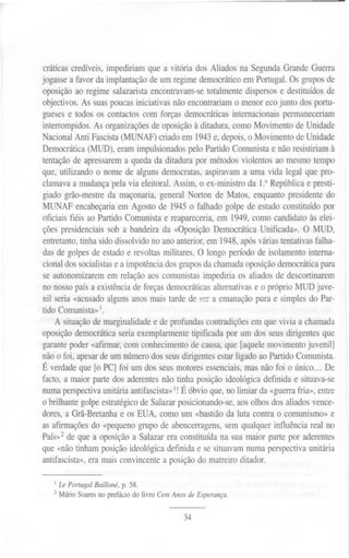 cráticas credíveis, impediriam que a vitória dos Aliados na' Segunda Grande Guerra
jogasse a favor da implantação de um regime democrático em Portugal. Os grupos de
oposição ao regime salazarista encontravam-se totalmente dispersos e destituídos de
objectivos. As suas poucas iniciativas não encontrariam o menor eco junto dos portu-
gueses e todos os contactos com forças democráticas internacionais permaneceriam
interrompidos. As organizações de oposição à ditadura, como Movimento de Unidade
Nacional Anti Fascista (MUNAF) criado em 1943e, depois, o Movimento de Unidade
Democrática (MUD), eram impulsionados pelo Partido Comunista e não resistiriam à
tentação de apressarem a queda da ditadura por métodos violentos ao mesmo tempo
que, utilizando o nome de alguns democratas, aspiravam a uma vida legal que pro-
clamava a mudança pela via eleitoral. Assim, o ex-ministro da P República e presti-
giado grão-mestre da maçonaria, general Norton de Matos, enquanto presidente do
MUNAF encabeçaria em Agosto de 1945 o falhado golpe de estado constituído por
oficiais fiéis ao Partido Comunista e reapareceria, em 1949, como candidato às elei-
ções presidenciais sob a bandeira da «Oposição Democrática Unificada». O MUD,
entretanto, tinha sido dissolvido no ano anterior, em 1948,após várias tentativas falha-
das de golpes de estado e revoltas militares. O longo período de isolamento interna-
cional dos socialistase a impotência dos grupos da chamada oposição democrática para
se autonomizarem em relação aos comunistas impediria os aliados de descortinarem
no nosso país a existência de forças democráticas alternativas e o próprio MUD juve-
nil seria «acusado alguns anos mais tarde de s~r a emanação pura e simples do Par-
tido Comunista»'.
A situação de marginalidade e de profundas contradições em que vivia a chamada
oposição democrática seria exemplarmente tipificada por um dos seus dirigentes que
garante poder «afmnar, com conhecimento de causa, que [aquele movimento juvenil]
não o foi, apesar de um número dos seus dirigentes estar ligado ao Partido Comunista.
É verdade que [o PC] foi um dos seus motores essenciais, mas não foi o único... De
facto, a maior parte dos aderentes não tinha posição ideológica definida e situava-se
numa perspectivaunitária antifascista»I!É óbvio que, no limiar da «guerra fria», entre
o brilhante golpe estratégico de Salazar posicionando-se, aos olhos dos aliados vence-
dores, a Grã-Bretanha e os EUA, como um «bastião da luta contra o comunismo» e
as afirmações do «pequeno grupo de abencerragens, sem qualquer influência real no
PaíS»2de que a oposição a Salazar era constituída na sua maior parte por aderentes
que «não tinham posição ideológica definida e se situavam numa perspectiva unitária
antifascista», era mais convincente a posição do matreiro ditador.
1Le Portugal Bailloné, p. 58.
2 Mário Soares no prefácio do livro Cem Anos de Esperança.
34
 