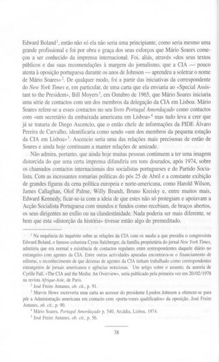 EdwardBoland1,entãonãosó elanãoseriaumaprincipiante,comoseriamesmouma
grande profissional e foi por obra e graça dos seus esforços que Mário Soares come-
çou a ser conhecido da imprensa internacional. Foi, aliás, através «dos seus textos
públicos e das suas recomendações à margem do jornalismo, que a CIA - pouco
atenta à oposiçãoportuguesa durante os anos de Johnson - aprendeu a soletrar o nome
de Mário Soares»2. De qualquer modo, foi a partir das iniciativas da correspondente
do New YorkTimes e, em particular, de uma carta que ela enviaria ao «Special Assis-
tant to the President», Bill Moyers3, em Outubro de 1965, que Mário Soares iniciaria
uma série de contactos com um dos membros da delegação da CIA em Lisboa. Mário
Soares refere-se a esses contactos no seu livro Portugal Amordaçado como contactos
com «um secretário da embaixada americana em Lisboa»4 mas tudo leva a crer que
já se trataria de Diego Ascencio, que o então chefe de informações da PIDE Álvaro
Pereira de Carvalho, identificaria como sendo «um dos membros da pequena estação
da CIA em Lisboa»5. Ascencio seria uma das relações mais precisosas de então de
Soares e ainda hoje continuam a manter relações de amizade.
Não admira, portanto, que ainda hoje muitas pessoas continuem a ter uma imagem
distorcida do que uma certa imprensa difundiria em tons dourados, após 1974, sobre
os chamados contactos internacionais dos socialistas portugueses e do Partido Socia-
lista. Com as incessantes romarias políticas do pós 25 de Abril e a constante exibição
de grandes figuras da cena política europeia e norte-americana, como Harold Wilson,
James Callaghan, Olof Palme, Willy Brandt, Bruno Kreisky e, entre muitos mais,
Edward Kennedy,ficar-se-ia com a ideia de que estes não só protegiam e apoiavam a
Acção SocialistaPortuguesa com mundos e fundos como recebiam, de braços abertos,
os seus dirigentes no exílio ou na clandestinidade. Nada poderia ser mais diferente, se
bem que esta «distorção da história» tivesse então algo de premeditado.
I Nasequênciado inquéritosobreas relaçõesda CIAcom os media a que presidiuo congressista
Edward Boland, o famoso colunista Cyros Sulzberger, da família proprietária do jornal New York Times,
admitiria que era normal a existência de contactos regulares entre correspondentes daquele diário no
estrangeiro com agentes da CIA. Entre outras actividades apuradas encontrava-se o financiamento de
editoras, o reconhecimento de que dezenas de agentes da CIA tinham trabalhado como correspondentes
estrangeiros de jornais americanos e agências noticiosas. Um artigo sobre o assunto, da autoria de
Cyrille Fali, «The CIA and the Media: An Overview», seria publicado pela primeira vez em 20/02/1978
na revista Ajrique-Asie, de Paris.
2 José Freire Antunes, ob. cit., p. 91.
3 Marvin Howe escreveria uma carta ao acessor do presidente Lyndon Johnson a oferecer-se para
pôr a Administração americana em contacto com «porta-vozes qualificados» da oposição. José Freire
Antunes, ob. cit., p. 90.
4 Mário Soares, Portugal Amordaçado p. 540, Arcádia, Lisboa, 1974.
5 José Freire Antunes, ob. cit., p. 56.
38
 