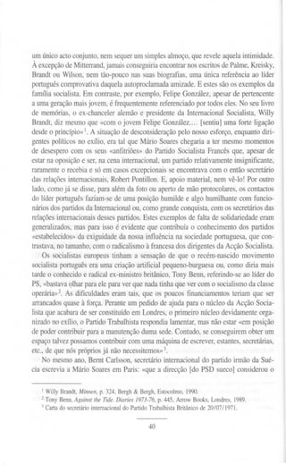 um único acto conjunto, nem sequer um simples almoço, que revele aquela intimidade.
À excepçãode Mitterrand,jamais conseguiriaencontrar nos escritos de Palme, Kreisky,
Brandt ou Wilson, nem tão-pouco nas suas biografias, uma única referência ao líder
português comprovativa daquela autoproclamada amizade. E estes são os exemplos da
farmlia socialista. Em contraste, por exemplo, Felipe González, apesar de pertencente
a uma geração maisjovem, é frequentemente referenciado por todos eles. No seu livro
de memórias, o ex-chanceler alemão e presidente da Internacional Socialista, Willy
Brandt, diz mesmo que «com o jovem Felipe González [sentiu] uma forte ligação
desde o princípio»1.A situação de desconsideração pelo nosso esforço, enquanto diri-
gentes políticos no exílio, era tal que Mário Soares chegaria a ter mesmo momentos
de desespero com os seus «anfitriões» do Partido Socialista Francês que, apesar de
estar na oposição e ser, na cena internacional, um partido relativamente insignificante,
raramente o recebia e só em casos excepcionais se encontrava com o então secretário
das relações internacionais, Robert Pontillon. E, apoio material, nem vê-lo! Por outro
lado, como já se disse, para além da foto ou aperto de mão protocolares, os contactos
do líder português faziam-se de uma posição humilde e algo humilhante com funcio-
nários dos partidos da Internacional ou, como grande conquista, com os secretários das
relações internacionais desses partidos. Estes exemplos de falta de solidariedade eram
generalizados, mas para isso é evidente que contribuía o conhecimento dos partidos
«estabelecidos» da exiguidade da nossa influência na sociedade portuguesa, que con-
trastava, no tamanho, com o radicalismo à francesa dos dirigentes da Acção Socialista.
Os socialistas europeus tinham a sensação de que o recém-nascido movimento
socialista português era uma criação artificial pequeno-burguesa ou, como diria mais
tarde o conhecido e radical ex-ministro britânico, Tony Benn, referindo-se ao líder do
PS, «bastavaQlharpara ele para ver que nada tinha que ver com o socialismo da classe
operária»2. As dificuldades eram tais, que os poucos financiamentos teriam que ser
arrancados quase à força. Perante um pedido de ajuda para o núcleo da Acção Socia-
lista que acabara de ser constituído em Londres, o primeiro núcleo devidamente orga-
nizado no exílio, o Partido Trabalhista respondia lamentar, mas não estar «em posição
de poder contribuir para a manutenção duma sede. Contudo, se conseguirem obter um
espaço talvez possamos contribuir com uma máquina de escrever, estantes, secretárias,
etc., de que nós próprios já não necessitemos»3.
No mesmo ano, Bernt Carlsson, secretário internacional do partido irmão da Sué-
cia escrevia a Mário Soares em Paris: «que a direcção [do PSD sueco] considerou o
I WillyBrandt,Minnen,p.324,Bergh& Bergh,Estocolmo,1990.
2Tony Benn,Against lhe Tide.Diaries 1973-76, p.445,ArrowBooks,Londres,1989.
3Cartado secretáriointernacionaldo PartidoTrabalhistaBritânico de 20/07/1971.
40
 