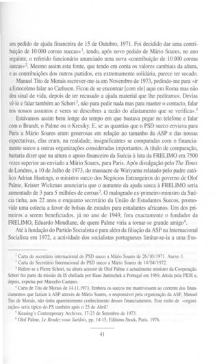 seupedido de ajuda financeira de 15 de Outubro, 1971. Foi decidido dar uma contri-
buiçãode 10000 coroas suecas» 1,tendo, após novo pedido de Mário Soares, no ano
seguinte,o referido funcionário anunciado uma nova «contribuição de 10000 coroas
suecas»2.Mesmo assim esta fonte, que tendo em conta os valores cambiais da altura,
e as contribuições dos outros partidos, era extremamente solidária, parece ter secado.
Manuel Tito de Morais escrever-me-ia em Novembro de 1973,pedindo-me para «ir
aEstocolmofalar ao Carlsson. Ficou de se encontrar [com ele] aqui em Roma mas não
deusinal de vida, depois de ter recusado a ajuda material que lhe pedíramos. Devias
vê-loe falar também ao Schori3,não para pedir nada mas para manter o contacto, falar
nos nossos assuntos e veres se descobres a razão do afastamento que se verifica».4
Estávamos assim bem longe do tempo em que bastava pegar no telefone e falar
como Brandt, o Palme ou o Kresiky. E, se as quantias que o PSD sueco enviava para
Paris a Mário Soares eram generosas em relação ao tamanho da ASP e das nossas
expectativas,elas eram, na realidade, insignificantes se comparadas com o financia-
mentosueco a outras organizações consideradas importantes. A título de comparação,
bastariadizer que na altura o apoio financeiro da Suécia à luta da FRELIMO era 7500
vezessuperioraoenviadoa MárioSoares,paraParis.ApósdivulgaçãopeloTheTImes
deLondres, a 10 de Julho de 1973,do massacre de Wiriyamu relatado pelo padre cató-
licoAdrian Hastings, o ministro sueco dos Negócios Estrangeiros do governo de Olof
Palme,Krister Wickman anunciaria que o aumento da ajuda sueca à FRELIMO seria
aumentadode 3 para 5 milhões de coroas5. O malogrado ex-primeiro-ministro da Sué-
cia tinha, aos 22 anos e enquanto secretário da União de Estudantes Suecos, promo-
vidouma colecta a favor de bolsas de estudos para estudantes africanos. Um dos pri-
meiros a serem beneficiados, já no ano de 1949, fora exactamente o fundador da
FRELIMO, Eduardo Mondlane, de quem Palme viria a tomar-se grande arnig06.
Até à fundação do Partido Socialista e para além da filiação da ASP na Internacional
Socialista em 1972, a actividade dos socialistas portugueses limitar-se-ia a uma frus-
I Carta do secretário internacional do PSD sueco a Mário Soares de 26/10/1971. Anexo I.
2 Carta do Secretário Internacional do PSD sueco a Mário Soares de 14/04/1972.
3 Refere-se a Pierre Schori, na altura acessor de Olof Palrne e actualmente ministro da Cooperação.
Schori fez parte da missão da IS chefiada por Hans Janitschek a Portugal em 1969, detida pela PIDE e,
depois, expulsa por Marcello Caetano.
4 Carta de rito de Morais de 14.11.1973. Embora os suecos me mantivessem ao corrente dos finan-
ciamentos que faziam à ASP através de Mário Soares, o responsável pela organização da ASP, Manuel
rito de Morais, não tinha aparentemente conhecimento desses financiamentos. Este estilo de «organi-
zação» seria típico do PS também após o 25 de Abril!
5 Keasing's Contemporary Archives, 17-23 de Setembro de 1973.
6 Olof Palme, Le Rendez-vousSuédois,pp. 14-15,EditionsStock,Paris. 1976.
41
 