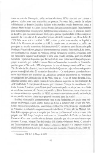 trante monotonia. Conseguira, após a minha adesão em 1970,constituir em Londres o
primeiro núcleo, com mais meia dúzia de pessoas. Por outro lado, através da exígua
solidariedade do Partido Socialista italiano e dos partidos sociais-democratas sueco e
alemão, Mário Soares e Manuel Tito de Morais iam conseguindo algum financiamento
para marcar presençanos conclavesda InternacionalSocialista.Mas foi graças ao núcleo I
de Londres, que eu constituiria em 1970, que a grande oportunidade política surgiu no
contexto da visita oficial de Marcello Caetano à Grã-Bretanha de 16 a 18 de Julho de
1973. Três meses antes, em Abril de 1973, estava prevista uma reunião, na República
Federal da Alemanha, de quadros da ASP do interior com os elementos no exílio. As
passagens e a estadia num centro de formação do SPD seriam em parte financiados pela
Fundação Friedrich Ebert, graças ao empenhamento de uma sua funcionária, E1ke Esters,
que acompanhava a situação na Península Ibérica para aquele instituto. Era casada com
um funcionário superior da Fundação e tinha uma grande simpatia, quer pelo Partido
Socialista Popular de Espanha e por Tierno Galván, quer pelos socialistas portugueses,
graças à amizade que estabelecera com Gustavo Soromenho. A reunião na Alemanha,
prevista para a Páscoa de 1973, não passava de um mini-congresso da ASP ou, como
Tito de Morais lhe chamaria, uma «Assembleia de Quadros» cujo «número de partici-
pantes [estava] limitado a 20 por razões financeiras»1.Os participantes poderiam levan-
tar os seus bilhetes nos escritórios da Lufthansa e deveriam encontrar-se no restaurante
do aeropeorto de Colónia no dia 16 de Abril, entre as 17 e as 18 horas da tarde. Mas,
algumas semanas antes, Mário Soares decidiria abordar a questão da transformação da
ASP em Partido. A reacção dos elementos que viviam em Portugal foi inicialmente con-
tra tal decisão. A sua tese, para além de justificadamente poderem alegar que meia dúzia
de cavaleiros andantes não faziam um partido político, baseava-se essencialmente no
receio que tinham das represálias da PIDE, se soubesse que tinham estado na fundação
de um partido político, crime então punível com uma pena de prisão!
Em Bad Munstereife1 compareceriam vinte e sete fundadores, dos quais onze resi-
dentes em Portugal. Mário Soares, Ramos da Costa e Liberto Cruz viviam em Paris.
Soares vivia desafogadamente, leccionando instituições portuguesas na Universidade
de Vincennes e, sobretudo, enquanto consultor do Banco d'Outre Mer de Manuel Bul-
losa. Este emprego, que era a sua principal fonte de rendimento só seria revelado, pelo
próprio, em 1983. Jorge Campinos leccionava na Universidade de Poitiers e Francisco
Ramos da Costa era considerado um homem abastado que vivia de rendimentos que
tinha em Portugal. Manuel Tito de Morais e Gil Martins viviam em Roma. O primeiro
era financeiramente apoiado pelo Partido Socialista Italiano e o segundo estudava
arquitectura. Fernando Loureiro era licenciado em medicina e vivia na Suíça, onde tra-
I Circular da ASP de 7 de Março de 1973.
42
 