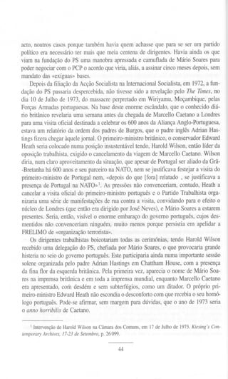 acto, noutros casos porque também havia quem achasse que para se ser um partido
político era necessário ter mais que meia centena de dirigentes. Havia ainda os que
viam na fundação do PS uma manobra apressada e camuflada de Mário Soares para
poder negociar com o PCP o acordo que viria, aliás, a assinar cinco meses depois, sem
mandato das «exíguas» bases.
Depois da filiação da Acção Socialista na Internacional Socialista, em 1972, a fun-
dação do PS passaria despercebida, não tivesse sido a revelação pelo The Times, no
dia 10 de Julho de 1973, do massacre perpretado em Wiriyamu, Moçambique, pelas
Forças Armadas portuguesas. Na base deste enorme escândalo, que o conhecido diá-
rio britânico revelaria uma semana antes da chegada de Marcello Caetano a Londres
para uma visita oficial destinada a celebrar os 600 anos da Aliança Anglo-Portuguesa,
estava um relatório da ordem dos padres de Burgos, que o padre inglês Adrian Has-
tings fizera chegar àquelejornal. O primeiro-ministro britânico, o conservador Edward
Heath seria colocado numa posição insustentável tendo, Harold Wilson, então líder da
oposição trabalhista, exigido o cancelamento da viagem de Marcello Caetano. Wilson
diria, num claro aproveitamento da situação, que apesar de Portugal ser aliado da Grã-
-Bretanha há 600 anos e seu parceiro na NATO, nem se justificava festejar a visita do
primeiro-ministro de Portugal nem, «depois do que [fora] relatado, se justificava a
presença de Portugal na NATO»]. As pressões não convenceriam, contudo, Heath a
cancelar a visita oficial do primeiro-ministro português e o Partido Trabalhista orga-
nizaria uma série de manifestações de rua contra a visita, convidando para o efeito o
núcleo de Londres (que então era dirigido por José Neves), e Mário Soares a estarem
presentes. Seria, então, visível o enorme embaraço do governo português,cujos des-
mentidos não convenceriam ninguém, muito menos porque persistia em apelidar a
FRELIMO de «organização terrorista».
Os dirigentes trabalhistas boicotariam todas as cerimónias, tendo Harold Wilson
recebido uma delegação do PS, chefiada por Mário Soares, o que provocaria grande
histeria no seio do governo português. Este participaria ainda numa importante sessão
solene organizada pelo padre Adrian Hastings em Chattham House, com a presença
da fina flor da esquerda britânica. Pela primeira vez, aparecia o nome de Mário Soa-
res na imprensa britânica e em toda a imprensa mundial, enquanto Marcello Caetano
era apresentado, com desdém e sem subterfúgios, como um ditador. O próprio pri-
meiro-ministroEdward Heath não escondia o desconforto com que recebia o seu homó-
logo português. Pode-se afirmar, sem margem para dúvidas, que o ano de 1973seria
o anno horribilis de Caetano.
1Intervenção de Harold Wilson na Câmara dos Comuns, em 17 de Julho de 1973. Kiesing's Con-
temporaryArchives,17-23deSetembro,p. 26099.
44
 