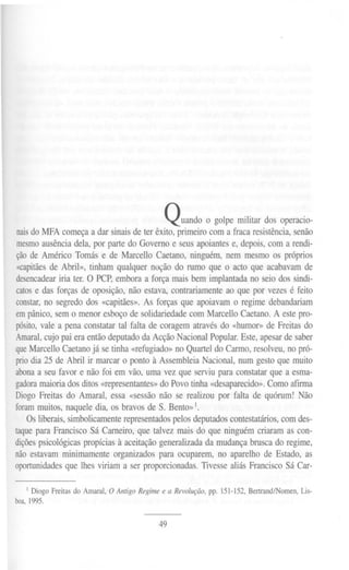 Quando o golpe militar dos operacio-
naisdo MFA começa a dar sinais de ter êxito, primeiro com a fraca resistência, senão
mesmoausência dela, por parte do Governo e seus apoiantes e, depois, com a rendi-
ção de Américo Tomás e de Marcello Caetano, ninguém, nem mesmo os próprios
«capitãesde Abril», tinham qualquer noção do rumo que o acto que acabavam de
desencadeariria ter. O PCP, embora a força mais bem implantada no seio dos sindi-
catos e das forças de oposição, não estava, contrariamente ao que por vezes é feito
constar,no segredo dos «capitães». As forças que apoiavam o regime debandariam
empânico, sem o menor esboço de solidariedade com Marcello Caetano. A este pro-
pósito,vale a pena constatar tal falta de coragem através do «humor» de Freitas do
Amaral,cujo pai era então deputado da Acção Nacional Popular. Este, apesar de saber
queMarcello Caetano já se tinha «refugiado» no Quartel do Carmo, resolveu, no pró-
priodia 25 de Abrilir marcaro ponto à AssembleiaNacional,numgestoque muito
abonaa seu favor e não foi em vão, uma vez que serviu para constatar que a esma-
gadoramaioria dos ditos «representantes» do Povo tinha «desaparecido». Como afrnna
Diogo Freitas do Amaral, essa «sessão não se realizou por falta de quórum! Não
foram muitos, naquele dia, os bravos de S. Bento»I.
OSliberais, simbolicamenterepresentados pelos deputados contestatários, com des-
taque para Francisco Sá Carneiro, que talvez mais do que ninguém criaram as con-
diçõespsicológicas propícias à aceitação generalizada da mudança brusca do regime,
não estavam minimamente organizados para ocuparem, no aparelho de Estado, as
oportunidadesque lhes viriam a ser proporcionadas. Tivesse aliás Francisco Sá Car-
I Diogo Freitas do Amaral, O Antigo Regime e a Revolução, pp. 151-152, Bertrand/Nomen, Lis-
boa,1995.
49
 