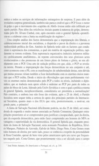 máticoe todosos serviçosde informaçõesestrangeirosde surpresa.E para além da
reveladorasurpresa generalizada, também não parece credível que o PCP fosse o motor
do golpee que o movimento dos «capitães de Abril» tivesse então sido infiltrado por
aquelepartido. Para além das reticências iniciais quanto à natureza do golpe, demons-
tradaspelo Dr. Álvaro Cunhal, este, após encontro com o general Spínola «prontifi-
cou-sea colaborar com a Junta na estabilização do regime» 1.
Uma simples análise dos factos demonstraria que a impreparação dos liberais, o
colaboracionismoinicial dos socialistas, a dispersão e pavor da direita e a pavorosa
mediocridadepolítica do Gen. António de Spínola terão sido os factores que condu-
ziramà supremacia dos comunistas, a qual em matéria de organização política, rapi-
damentese tomou evidente. Esta supremacia organizativa induziria inúmeros milita-
res «politicamente analfabetos», de repente convencidos dos seus gloriosos actos
revolucionáriose das promessas de um futuro pleno de fortuna e glória, ao seu ali-
nhamentocom o PCP. Uma arte de sedução política em que, aliás, o PCP se revela-
ria mestre. Perante a impreparação das forças democráticas no seu conjunto e até,
comoaconteceucom o PS, com as manifestações de subalternidade destas, sem dúvida
quemuitas pessoas viriam também a ficar deslumbradas com os enormes meios mate-
riaisque o PCP exibia. Desde o início da «Revolução» que eram perfeitamente visí-
veisos enormes meios demonstrados pelo PCP a todos os níveis, incluindo o diplo-
mático,que se traduzia num apoio sólido e unânime ao PCP por parte de todos os
paísesdo bloco de Leste, liderado pela União Soviética e com o qual a política externa
do general Spínola, inexplicavelmente, consideraria ser prioritária a normalização!
Pelocontrário, e embora isso não fosse tão evidente, após o 25 de Abril, o Partido
Socialistanem sequer tinha a certeza do apoio dos principais partidos da Internacio-
nal Socialista, quanto mais o dos EUA que viria, postreriormente, a motivar, em
grandeparte, o primeiro!
A Junta de Salvação Nacional dificilmente poderia, no dia 25 de Abril, ser consi- .
deradade esquerda e muito menos associada ao Partido Comunista. Quaisquer extra-
polaçõesposteriores só se compreendem para justificar a incapacidade, quer da direita,
querda esquerda democrática, para então fazer compreender aos homens do MFA as
vantagense superioridade da via democrática. O general Spínola que, enquanto presi-
denteda Junta de Salvação Nacional, seria nomeado Presidente da República, Silvé-
rioMarques, Pinheiro de Azevedo, Galvão de Meio, Diogo Neto, Costa Gomes eram
todoshomens de direita; por outro lado, pouco se conhecia a respeito da personalidade
de Rosa Coutinho, apesar de bem visto pelos americanos após um curso que frequen-
taranaquelepaís.CostaGomes,queposteriormenteviriaa ser aliciadopara o campo
1 JoséFreireAntunes,OsAmericanosePortugal,ed.cit..p. 319.
51
 