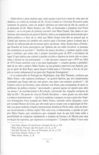 Valerá talvez a pena analisar aqui, tanto quanto é possível a mais de vinte anos de
distância, se a ideia da inclusão do Df. Álvaro Cunhal no I Governo Provisório parte
realmente do general, como ele próprio admitiria em entrevista de fim de carreira (e
já admirador do Dr. Mário Soares), em 1984, ao historiador e jornalista José Freire
Antunes1,ou se ela parte do primeiro encontro com Mário Soares. Ora, dados os sen-
timentos anticomunistasdo general Spínola, dada a sua amplamente demonstrada igno-
rância política e o facto de se saber que Mário Soares teria dito ao general que se
Cunhal não entrasse ele também não entrava para o Governo, parece evidente que a
decisão foi influenciada decisivamente pelos socialistas. Aliás, Soares diria a Domini-
que Pouchin de forma peremptória que Spínola não era então favorável «à presença
dos comunistas no governo»2. Também me parece duvidoso, e nenhum registo existe
que o confirme, que tenha sido o próprio secretário-geral do PCP a reivindicar tal
lugar! O que implica que estando à partida excluída a hipótese de terem sido os comu-
nistas a insistir na sua participação - e não devemos esquecer que o PCP em Abril
de 1974 ficaria satisfeito com a sua mera legalização - estamos perante a probabili-
dade de ter sido o próprio Mário Soares, na sua primeira entrevista com Spínola, gra-
ças ao apoio de Raul Rego, quem lançou Cunhal para o I Governo, a fim de ele pró-
prio se tomar indispensável na pasta dos Negócios Estrangeiros!
O ex-embaixador de Portugal em Washington, João Hall Themido, confirma que
Mário Soares «não inspirava confiança»3 ao general Spínola, que terá simplesmente
comentado que Soares não era «um génio» mas daria «um ministro aceitável»2. «Sá
Carneiro estava no Governo, como ministro sem Pasta, para acompanhar de perto os
problemas da política externa»3 necessitando o general apenas de alguém para abrir
«as portas»2 do reconhecimento à Revolução, convencido das «ligações europeias do
líder do PS»4. Do ponto de vista do Partido Socialista - tanto quanto me seria dado
a conhecer posteriormente - não havia nenhuma vantagem em que a pasta dos Negó-
cios Estrangeiros fosse ocupada por Mário Soares, havendo outros dirigentes, como
por exemplo Ramos da Costa, que não tendo que se ocupar com a organização do Par-
tido, era quem melhores relações internacionais detinha no PS de então, além de domi-
nar razoavelmente o idioma inglês! Não seria essa, evidentemente, a opinião do pró-
prio Mário Soares, que considerava que «ninguém mais do que [ele] tinha então a
possibilidade de conquistar rapidamente a simpatia da Europa e do Mundo para uma
revolução tão repentina, que inquietava o estrangeiro»5.Contudo só Mário Soares teria
I JoséFreireAntunes,OsAmericanose Portugal,ed. cit., p. 322.
2 Mário Soares, Portugal: Que Revolução?, ed. cit., p. 26.
3 João Hall Themido, Dez Anos em Washington, ed. cit., p. 178.
4 José Freire Antunes, ibidem, p. 323.
5 Mário Soares, ibidem, p. 26.
53
 