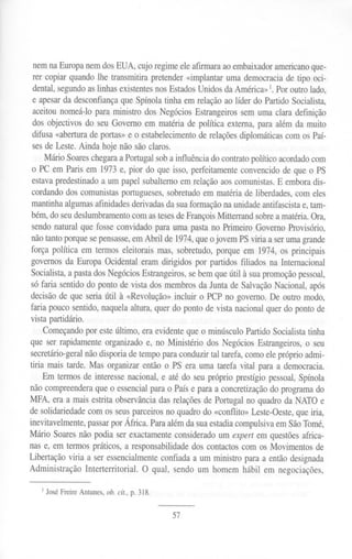 nem na Europa nem dos EUA, cujo regime ele afmnara ao embaixador americanoque-
rer copiar quando lhe transmitira pretender «implantar uma democracia de tipo oci-
dental, segundoas linhas existentesnos EstadosUnidos da América» 1.Por outro lado,
e apesarda desconfiança que Spínola tinha em relação ao líder do Partido Socialista,
aceitou nomeá-lo para ministro dos Negócios Estrangeiros sem uma clara definição
dos objectivos do seu Governo em matéria de política externa, para além da muito
difusa «abertura de portas» e o estabelecimento de relações diplomáticas com os Paí-
ses de Leste. Ainda hoje não são claros.
Mário SoareschegaraaPortugal sob a influência do contrato político acordadocom
o PC em Paris em 1973e, pior do que isso, perfeitamente convencido de que o PS
estavapredestinado a um papel subalterno em relação aos comunistas. E embora dis-
cordando dos comunistas portugueses, sobretudo em matéria de liberdades, com eles
mantinha algumas afinidades derivadasda suaformação na unidade antifascista e, tam-
bém, do seudeslumbramentocom astesesde Prançois Mitterrand sobrea matéria. Ora,
sendo natural que fosse convidado para uma pasta no Primeiro Governo Provisório,
não tanto porque sepensasse,em Abril de 1974, que o jovem PS viria a seruma grande
força política em termos eleitorais mas, sobretudo, porque em 1974, os principais
governos da Europa Ocidental eram dirigidos por partidos filiados na Internacional
Socialista, a pasta dos Negócios Estrangeiros, sebem que útil à suapromoção pessoal,
só faria sentido do ponto de vista dos membros da Junta de Salvação Nacional, após
decisão de que seria útil à «Revolução» incluir o PCP no governo. De outro modo,
faria pouco sentido, naquela altura, quer do ponto de vista nacional quer do ponto de
vista partidário.
Começando por esteúltimo, era evidente que o minúsculo Partido Socialista tinha
que ser rapidamente organizado e, no Ministério dos Negócios Estrangeiros, o seu
secretário-geralnão disporia de tempo para conduzir tal tarefa, como ele próprio admi-
tiria mais tarde. Mas organizar então o PS era uma tarefa vital para a democracia.
Em termos de interesse nacional, e até do seu próprio prestígio pessoal, Spínola
não compreendera que o essencial para o País e para a concretização do programa do
MPA, era a mais estrita observância das relações de Portugal no quadro da NATO e
de solidariedade com os seusparceiros no quadro do «conflito» Leste-Oeste,que iria,
inevitavelmente, passarpor África. Paraalém da suaestadiacompulsiva em SãoTomé,
Mário Soaresnão podia ser exactamente considerado um expert em questões africa-
nas e, em termos práticos, a responsabilidade dos contactos com os Movimentos de
.Libertaçãoviria a seressencialmenteconfiadaa um ministroparaa entãodesignada
Administração Interterritorial. O qual, sendoum homem hábil em negociações,
I José Freire Antunes, ob. cit., p. 318.
57
 