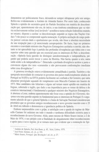 demonstrou ser politicamente fraco, deixando-se sempre ultrapassar pelo seu amigo.
Refiro-me evidentemente a António de Almeida Santos. Por outro lado, conhecendo
Spínola a opinião do secretário-geral do Partido Socialista em matéria de descoloni-
zação que, aparentemente não era, de início, a sua (embora considerasse que «a vitó-
ria exclusivamentemilitar [era]inviável»1acreditava numa solução federalista estando,
no entanto, disposto a aceitar «a descolonização segundo as regras das Nações Uni-
das»2)tão-pouco se compreende aquela nomeação. A própria aceitação do cargo pode-
ria parecer caricata dado o oportunismo que revela, não fosse a absoluta necessidade
da sua ocupação para a já mencionada autopropulsão. De facto, logo no primeiro
encontro o convidado ministro dos Negócios Estrangeiros aceitaria o convite, não obs-
tante se ter apercebido logo à partida das profundas divergências que tinha com o seu
superior sobre uma questão que era essencial para os interesses do País: a descoloni-
zação. «Spínola fazia questão de distinguir autodeterminação e independência, jul-
gando que poderia assim travar o curso da História. Não havia, quanto a nós, outra
saída senão a da independência»3.Detectada a profunda divergência aceitou a pasta e
convenceu alguns dos seus «camaradas a não provocarem confrontações imediatas
sobre essa divergência»3.
A generosa revolução estava evidentemente armadilhada à partida. Também a tão
apregoadanecessidade de contactar os governos dos países tradicionalmentealiados de
Portugal na NATOe na EFfA poderia facilmente ser confiada a Sá Carneiro, que saíra
altamente prestigiado aquando do rompimento com Marcello Caetano em Janeiro de
1973. Mas candidatos não faltariam e alguns até teriam maior aptidão em matéria de
línguas, sobretudo o inglês, que dada a sua importância para os temas da defesa e do
comércio internacional,é fundamental a qualquer ministro dos Negócios Estrangeiros.
A abertura a Leste, embora aparentementenão fosse essa a opinião do I Governo, tão-
-poucoera umaquestão urgenteou fundamentalpara os interesses de Portugal. E o argu-
mento aduzido de que o general Spínola e a Junta de Salvação Nacional consideravam
prioritário que os governos amigos reconhecessem o novo governo nascido com o 25
de Abril era ridículo e demonstrava a ignorância política de Spínola.
Embora surpreendidos com o golpe, a satisfação com a queda do regime de Mar-
cello Caetano foi unânime em todo o mundo e nenhuma dificuldade existiria para o
reconhecimento do novo Governo. Aliás, antes mesmo de Mário Soares iniciar, a 2 de
Maio de 1974,o seu périplo com a finalidade de alegadamente obter reconhecimento
e apoio para o novo regime, já se tornara mais que evidente que a nomeação de Spí-
1António de Spínola, País SemRumo,p.45, Scire,Lisboa,1978.
2 José Freire Antunes, ob. cit., p. 324.
3 Mário Soares, Portugal: QueRevolução?,ed.cit.,p.27.
58
 
