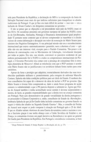 nola para Presidente da República, a declaração do MFA e a composição da Junta de
Salvação Nacional eram mais do que indícios suficientes para tranquilizar os aliados
tradicionais de Portugal. O que já lhes era mais difícil de aceitar - isso sim - era a
inclusão de Álvaro Cunhal e de dirigentes comunistas no governo.
E não se pense que as objecções a tal precendente num país da NATO, eram só
dos EUA. Os socialistas presentes em governos europeus de países da NATO, como
os da Grã-Bretanha, Alemanha, Noruega e Dinamarca demonstraram igual preplexi-
dade! É portanto neste contexto que se devem compreender as manobras e o círculo
vicioso de contra-informação e decepção em redor da nomeação de Mário Soares para
ministro dos Negócios Estrangeiros. A sua principal missão não era o reconhecimento
internacional que estava «automaticamente» garantido, nem a abertura a Leste - que
aliás não era um interesse vital, excepto para o Partido Comunista. Tão-pouco a de
abertura de conversações com os Movimentos de Libertação, visivelmente desejada
por todas as partes. Era sim, sua missão, convencer os parceiros ocidentais de que
embora perman~cendo fiel à NATO e a todos os compromissos internacionais de Por-
tugal, o I Governo Provisório iria contar com a presença de comunistas fiéis à estra-
tégia planetária de Moscovo! Afinal as reticências com que o PCP assinara o acordo
com Mário Soares não se justificavam e os soviéticos tinham fortes razões para estar
satisfeitos.
Apesar da fama e prestígio que adquirira, essencialmente derivados das suas reco-
nhecidas qualidades militares e, posteriormente, pela coragem de enfrentar Marcello
Caetano, Spínola não tinha condições políticas para ser chefe de Estado. E nenhum dos
seus conselheiros foi capaz dê o demover da ideia de incluir o PCP no governo. Que
Mário Soares o tivesse feito compreende-se, dado o ainda fresco programa de acção
comum e a subaltemidaqe a que o PS parecia disposto a submeter-se. Agora que Frei-
tas do Amaral também o tenha aconselhado nesse sentido é deveras surpreendente e
mostra, de facto, as grandes responsabilidades que a direita teve no avanço comunista
em Portugal.Numactodemonstrativode grandeversatilidadeda direitaportuguesao
ex-procurador à Câmara Corporativa e, então, conselheiro de Estado da «Revolução»,
lembraria Spínola de que já De Gaulle tinha incluído comunistas no governo francês «a
seguir à vitória dos aliados na Segunda Grande Guerra»1.Mas, o conselho de Freitas
do Amaral nem sequer se pode comparar à situação em Portugal após o 25 de Abril.
É que os Aliados saíram vitoriosos de uma Guerra devastadora contra o nazismo e con-
tra o fascismo graças à sua tardia aliança com a União Soviética de Estaline e, em
França, os comunistas tiveram um papel decisivo na Resistência e no apoio ao general
.DeGaulle para Presidente da República. Em Portugal a «resistência» comunista, se bem
1Diogo Freitas do Amaral, O Antigo Regimee a Revolução,ed. cit., p. 174.
59
 