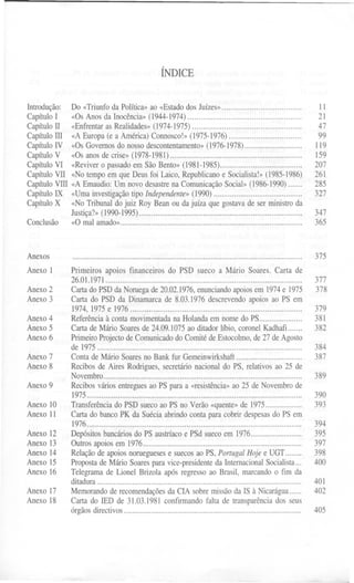 ÍNDICE
Introdução: Do «Triunfoda Política»ao «Estadodos Juízes»...................................
CapítuloI «Os Anos da Inocência»(1944-1974)..................................................
CapítuloTI «Enfrentaras Realidades»(1974-1975) ................................................
Capítulorn «A Europa (e a América) Connosco!»(1975-1976)................................
CapítuloIV «Os Governosdo nosso descontentamento»(1976-1978)............................
CapítuloV «Os anos de crise» (1978-1981)................................................................
CapítuloVI «Revivero passadoem São Bento» (1981-1985)........................................
CapítuloVII «NotempoemqueDeusfoiLaico,Republicanoe Socialista!»(1985-1986)
Capítulovrn «AEmaudio:Umnovodesastrena ComunicaçãoSocial»(1986-1990) ,
CapítuloIX «Uma investigaçãotipo Independente»(1990)...........................................
CapítuloX «No Tribunal do juiz Roy Bean ou da juíza que gostavade ser ministro da
Justiça?» (1990-1995)...............................................................................
Conclusão «O mal amado»........................................................................................
Anexos
Anexo I
Anexo2
Anexo3
Anexo4
Anexo5
Anexo6
Anexo7
Anexo8
Anexo9
Anexo10
AnexoII
Anexo12
Anexo13
Anexo14
Anexo15
Anexo16
Anexo17
Anexo18
...............................................................................................................
Primeiros apoios financeiros do PSD sueco a Mário Soares. Carta de
26.01.1971 """""""""""""""""""""""'"
Carta do PSD da Noruega de 20.02.1976, enunciando apoios em 1974 e 1975
Carta do PSD da Dinamarca de 8.03.1976 descrevendo apoios ao PS em
1974, 1975 e 1976...................................................................................
Referência à conta movimentada na Holanda em nome do PS.....................
Carta de Mário Soares de 24.09.1075 ao ditador líbio, coronel Kadhafi .......
Primeiro Projecto de Comunicado do Comité de Estocolmo, de 27 de Agosto
de 1975 ".................................................................
Contade MárioSoaresno BankfurGemeinwirkshaft................................
Recibosde AiresRodrigues,secretárionacionaldo PS, relativosao 25 de
Novembro................................................................................................
Recibos vários entregues ao PS para a «resistência» ao 25 de Novembro de
1975........................................................................................................
Transferênciado PSD sueco ao PS no Verão «quente»de 1975..................
Carta do banco PK da Suécia abrindo conta para cobrir despesasdo PS em
1976........................................................................................................
Depósitosbancáriosdo PSaustríacoe PSdsuecoem 1976.........................
Outrosapoiosem 1976.............................................................................
Relaçãode apoios norueguesese suecos ao PS, PortugalHoje e UGT........
Propostade Mário Soarespara vice-presidenteda InternacionalSocialista...
Telegrama de Lionel Brizola após regresso ao Brasil, marcando o fim da
ditadura...................................................................................................
Memorandode recomendaçõesda CIA sobre missãoda IS à Nicarágua......
Cartado IEDde 31.03.1981confirmando falta de transparência dos seus
órgãos directivos......................................................................................
11
21
47
99
119
159
207
261
285
327
347
365
375
377
378
379
381
382
384
387
389
390
393
394
395
397
398
400
401
402
405
 