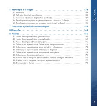 6. Tecnologia e inovação . . . . . . . . . . . . . . . . . . . . . . . . . . . . . . . . . . . . . . 132




                                                                                                                                       Sumário
    6.1   Introdução . . . . . . . . . . . . . . . . . . . . . . . . . . . . . . . . . . . . . . . . . . . . . . . . . . . . .   134
    6.2   Definição dos níveis tecnológicos . . . . . . . . . . . . . . . . . . . . . . . . . . . . . . . . . . . . .            135
    6.3   Tendências nas etapas de projeto e construção . . . . . . . . . . . . . . . . . . . . . . . . . . .                    139
    6.4   Tecnologias empregadas no gerenciamento da construção (Software) . . . . . . . . . . . .                               142
    6.5   Tecnologias empregadas nos processos construtivos (Hardware) . . . . . . . . . . . . . . . .                           146
7. Conclusão e principais recomendações . . . . . . . . . . . . . . . . . . . . . . . . . . 154
Bibliografia . . . . . . . . . . . . . . . . . . . . . . . . . . . . . . . . . . . . . . . . . . . . . . . . 160
8. Anexos . . . . . . . . . . . . . . . . . . . . . . . . . . . . . . . . . . . . . . . . . . . . . . . . . 166
    8.1 Navios de carga oceânicos: granéis sólidos . . . . . . . . . . . . . . . . . . . . . . . . . . . . . .                   168
    8.2 Navios de carga oceânicos: granéis líquidos . . . . . . . . . . . . . . . . . . . . . . . . . . . . .                    169
    8.3 Navios de carga oceânicos: carga geral . . . . . . . . . . . . . . . . . . . . . . . . . . . . . . . .                   170
    8.4 Embarcações especializadas: Embarcações de apoio marítimo . . . . . . . . . . . . . . . . .                              172
    8.5 Embarcações especializadas: apoio portuário - rebocadores . . . . . . . . . . . . . . . . . .                            174
    8.6 Embarcações especializadas: embarcações de pesca . . . . . . . . . . . . . . . . . . . . . . .                           174
    8.7 Embarcações especializadas: transporte de passageiros . . . . . . . . . . . . . . . . . . . . . .                        175
    8.8 Embarcações de navegação interior . . . . . . . . . . . . . . . . . . . . . . . . . . . . . . . . . . .                  176
    8.8.1 Balsas para o transporte de derivados de petróleo na região amazônica . . . . . . . . .                                176
    8.8.2 Balsas para o transporte de soja na região amazônica . . . . . . . . . . . . . . . . . . . . .                         177
    8.8.3 Empurradores fluviais . . . . . . . . . . . . . . . . . . . . . . . . . . . . . . . . . . . . . . . . . . . .          178




                                                                                                                                         9
 