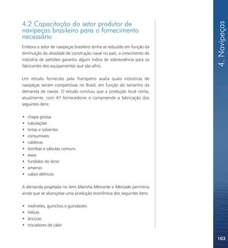4. Navipeças
4.2 Capacitação do setor produtor de
navipeças brasileiro para o fornecimento
necessário
Embora o setor de navipeças brasileiro tenha se reduzido em função da
diminuição da atividade de construção naval no país, o crescimento da
indústria de petróleo garantiu algum índice de sobrevivência para os
fabricantes dos equipamentos que são afins.

Um estudo fornecido pela Transpetro avalia quais indústrias de
navipeças seriam competitivas no Brasil, em função do tamanho da
demanda de navios. O estudo concluiu que a produção local conta,
atualmente, com 47 fornecedores e compreende a fabricação dos
seguintes itens:

•   chapa grossa
•   tubulações
•   tintas e solventes
•   consumíveis
•   caldeiras
•   bombas e válvulas comuns
•   eixos
•   fundidos do leme
•   amarras
•   cabos elétricos

A demanda projetada no item Marinha Mercante e Mercado permitiria
ainda que se alcançasse uma produção econômica dos seguintes itens:

•   molinetes, guinchos e guindastes
•   hélices
•   âncoras
•   trocadores de calor


                                                                        103
 
