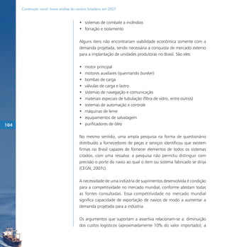 Construção naval: breve análise do cenário brasileiro em 2007


                                           • sistemas de combate a incêndios
                                           • forração e isolamento

                                           Alguns itens não encontrariam viabilidade econômica somente com a
                                           demanda projetada, sendo necessária a conquista de mercado externo
                                           para a implantação de unidades produtoras no Brasil. São eles:

                                           •   motor principal
                                           •   motores auxiliares (queimando bunker)
                                           •   bombas de carga
                                           •   válvulas de carga e lastro
                                           •   sistemas de navegação e comunicação
                                           •   materiais especiais de tubulação (fibra de vidro, entre outros)
                                           •   sistemas de automação e controle
                                           •   máquinas de leme
                                           •   equipamentos de salvatagem
104                                        •   purificadores de óleo

                                           No mesmo sentido, uma ampla pesquisa na forma de questionário
                                           distribuído a fornecedores de peças e serviços identificou que existem
                                           firmas no Brasil capazes de fornecer elementos de todos os sistemas
                                           citados, com uma ressalva: a pesquisa não permitiu distinguir com
                                           precisão o porte do navio ao qual o item ou sistema fabricado se dirija
                                           (CEGN, 2007c).

                                           A necessidade de uma indústria de suprimentos desenvolvida é condição
                                           para a competitividade no mercado mundial, conforme atestam todas
                                           as fontes consultadas. Essa competitividade no mercado mundial
                                           significa capacidade de exportação de navios de modo a aumentar a
                                           demanda projetada para a indústria.

                                           Os argumentos que suportam a assertiva relacionam-se a: diminuição
                                           dos custos logísticos (aproximadamente 10% do valor importado); a
 