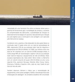 4. Navipeças
necessidade de uma harmonia fina entre os diversos atores para a
garantia de fornecimento ágil; a consolidação de compras, o aumento
da competitividade dos fabricantes; a possibilidade de sinergias no
desenvolvimento tecnológico em parcerias. Naturalmente que a redução
do custo logístico para a construção é uma vantagem a ser capturada
pelo fabricante da navipeça.

Corroboram com a assertiva o fato observado nos dois países lideres na
construção naval. O Japão conta com um nível de nacionalização de
98%, exportando 27% da sua produção (valor total de máquinas e
equipamentos de US$ 6,4 bilhões). Em 2000, sua indústria tinha uma
base de 741 empresas com um total de 33.000 empregos diretos. A
Coréia atinge 90% de nacionalização e exporta 7,5% da sua produção
(valor total de máquinas e equipamentos de US$ 3,4 bilhões). Países
europeus exportadores são, nesta ordem: Reino Unido e a Alemanha
com um volume conjunto de quase US$ 20 bilhões ao ano; numa
segunda linha, aparecem Noruega, Holanda, Itália, França, Suécia,
Dinamarca, Finlândia e Espanha e têm, cada vez mais, ficado só com
itens de mais alto valor.

Também observam Altmann e Weiss que a nacionalização de
equipamentos, entre outras vantagens, facilita a manutenção futura das
embarcações de cabotagem. Os armadores brasileiros têm encontrado

                                                                         105
 