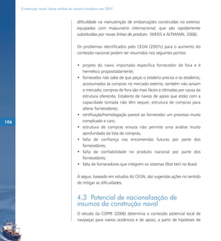 Construção naval: breve análise do cenário brasileiro em 2007


                                           dificuldade na manutenção de embarcações construídas no exterior,
                                           equipadas com maquinário internacional, que são rapidamente
                                           substituídas por novas linhas de produto: (WEISS e ALTMANN, 2006).

                                           Os problemas identificados pelo CEGN (2007c) para o aumento do
                                           conteúdo nacional podem ser resumidos nos seguintes pontos:

                                           • projeto do navio importado especifica fornecedor de fora e é
                                             hermético propositadamente;
                                           • fornecedor não sabe de que peças o estaleiro precisa e os estaleiros,
                                             acostumados às compras no mercado externo, também não avisam
                                             o mercado; compras de fora são mais fáceis e cômodas por causa da
                                             estrutura oferecida. Estaleiros de navios de apoio que estão com a
                                             capacidade tomada não têm sequer, estrutura de compras para
                                             alterar fornecedores;
                                           • certificação/homologação parece ao fornecedor um processo muito
106                                          complicado e caro;
                                           • estrutura de compras enxuta não permite uma análise muito
                                             aprofundada da lista de compras;
                                           • falta de confiança nas encomendas futuras por parte dos
                                             fornecedores;
                                           • falta de confiabilidade no produto nacional por parte dos
                                             fornecedores;
                                           • falta de fornecedores que integrem os sistemas (first tier) no Brasil.

                                           A seguir, baseado em estudos do CEGN, são sugeridas ações no sentido
                                           de mitigar as dificuldades.


                                           4.3 Potencial de nacionalização de
                                           insumos da construção naval
                                           O estudo da COPPE (2006) determina o conteúdo potencial local de
                                           navipeças para navios oceânicos e de apoio, a partir de hipóteses de
 