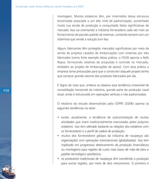 Construção naval: breve análise do cenário brasileiro em 2007


                                           montagem. Muitos estaleiros têm, por intermédio dessa estrutura
                                           terceirizada associada a um alto nível de padronização, aumentado
                                           muito sua escala de produção e conquistado fatias significativas de
                                           mercado. Isso vai orientando a indústria fornecedora cada vez mais ao
                                           fornecimento de pacotes padrão de sistemas, contando sempre com um
                                           sistemista que vende a solução turn key.

                                           Alguns fabricantes têm protegido mercados significativos por meio da
                                           venda de projetos casados de embarcações com sistemas por eles
                                           fabricados (como forte exemplo dessa prática, o CEGN aponta a Rolls
                                           Royce, fornecendo sistemas de propulsão e controle no mercado,
                                           atrelados ao projeto de embarcações de apoio). Com essa prática a
                                           empresa toma precauções para que o construtor daquele projeto tenha
                                           que comprar grande volume dos produtos fabricados por ela.

                                           É digno de nota que, embora se observe essa tendência irreversível de
112                                        consolidação horizontal da indústria, grande parte da produção naval
                                           atual, ainda é estruturada em operações verticais e não padronizadas.

                                           O relatório do estudo desenvolvido pela COPPE (2006) aponta as
                                           seguintes tendências no setor:

                                           • existe, atualmente, a tendência de subcontratação de muitas
                                             atividades que eram tradicionalmente executadas pelos próprios
                                             estaleiros. Isso tem alterado bastante as relações dos estaleiros com
                                             os fornecedores e o perfil da cadeia de produção;
                                           • muitos dos fornecedores globais da indústria de navipeças são
                                             organizações com operações transnacionais (globalizadas). Isso tem
                                             implicado em progressivo deslocamento da produção (manufatura
                                             ou montagem) para regiões de custo mais baixo de mão-de-obra e
                                             padrão tecnológico satisfatório;
                                           • os produtores tradicionais de navipeças têm transferido a produção
                                             para outras regiões, por meio de dois mecanismos. O primeiro é
 
