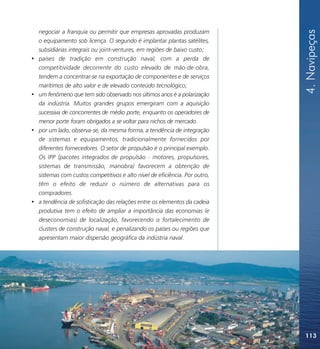 4. Navipeças
    negociar a franquia ou permitir que empresas aprovadas produzam
    o equipamento sob licença. O segundo é implantar plantas satélites,
    subsidiárias integrais ou joint-ventures, em regiões de baixo custo;
•   países de tradição em construção naval, com a perda de
    competitividade decorrente do custo elevado de mão-de-obra,
    tendem a concentrar-se na exportação de componentes e de serviços
    marítimos de alto valor e de elevado conteúdo tecnológico;
•   um fenômeno que tem sido observado nos últimos anos é a polarização
    da indústria. Muitos grandes grupos emergiram com a aquisição
    sucessiva de concorrentes de médio porte, enquanto os operadores de
    menor porte foram obrigados a se voltar para nichos de mercado.
•   por um lado, observa-se, da mesma forma, a tendência de integração
    de sistemas e equipamentos, tradicionalmente fornecidos por
    diferentes fornecedores. O setor de propulsão é o principal exemplo.
    Os IPP (pacotes integrados de propulsão - motores, propulsores,
    sistemas de transmissão, manobra) favorecem a obtenção de
    sistemas com custos competitivos e alto nível de eficiência. Por outro,
    têm o efeito de reduzir o número de alternativas para os
    compradores.
•   a tendência de sofisticação das relações entre os elementos da cadeia
    produtiva tem o efeito de ampliar a importância das economias (e
    deseconomias) de localização, favorecendo o fortalecimento de
    clusters de construção naval, e penalizando os países ou regiões que
    apresentam maior dispersão geográfica da indústria naval.




                                                                              113
 