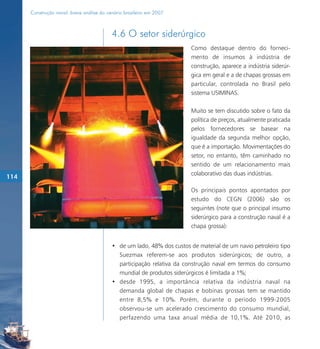 Construção naval: breve análise do cenário brasileiro em 2007



                                           4.6 O setor siderúrgico
                                                                         Como destaque dentro do forneci-
                                                                         mento de insumos à indústria de
                                                                         construção, aparece a indústria siderúr-
                                                                         gica em geral e a de chapas grossas em
                                                                         particular, controlada no Brasil pelo
                                                                         sistema USIMINAS.

                                                                         Muito se tem discutido sobre o fato da
                                                                         política de preços, atualmente praticada
                                                                         pelos fornecedores se basear na
                                                                         igualdade da segunda melhor opção,
                                                                         que é a importação. Movimentações do
                                                                         setor, no entanto, têm caminhado no
                                                                         sentido de um relacionamento mais
                                                                         colaborativo das duas indústrias.
114

                                                                         Os principais pontos apontados por
                                                                         estudo do CEGN (2006) são os
                                                                         seguintes (note que o principal insumo
                                                                         siderúrgico para a construção naval é a
                                                                         chapa grossa):


                                           • de um lado, 48% dos custos de material de um navio petroleiro tipo
                                             Suezmax referem-se aos produtos siderúrgicos; de outro, a
                                             participação relativa da construção naval em termos do consumo
                                             mundial de produtos siderúrgicos é limitada a 1%;
                                           • desde 1995, a importância relativa da indústria naval na
                                             demanda global de chapas e bobinas grossas tem se mantido
                                             entre 8,5% e 10%. Porém, durante o período 1999-2005
                                             observou-se um acelerado crescimento do consumo mundial,
                                             perfazendo uma taxa anual média de 10,1%. Até 2010, as
 